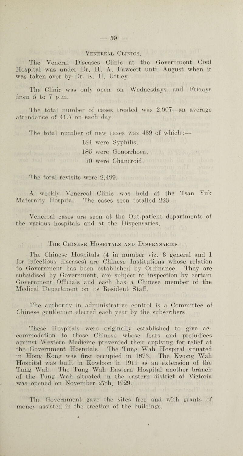 Venereal Clinics. The Veneral Diseases Clinic at the Government Civil Hospital was under Dr. H. A. Fawcett until August when it was taken over bv Dr. K. H. Uttlev. «s «/ The Clinic was only open on Wednesdays and Fridays from 5 to 7 p.m. The total number of cases treated was 2,907—an average attendance of 41.7 on each day. e# The total number of new cases was 439 of which: — 184 were Syphilis, 185 were Gonorrhoea, 70 were Chancroid. The total revisits were *2,499. A weekly Venereal Clinic was held at the Tsan Yuk Maternity Hospital. The cases seen totalled 223. Venereal cases are seen at the Out-patient departments of the various hospitals and at the Dispensaries. The Chinese Hospitals and Dispensaries. The Chinese Hospitals (4 in number viz. 3 general and 1 for infectious diseases) are Chinese Institutions whose relation to Government has been established by Ordinance. They are subsidised by Government, are subject to inspection by certain Government Officials and each has a Chinese member of the Medical Department on its Eesident Staff. The authority in administrative control is a Committee of Chinese gentlemen elected each year by the subscribers. These Hospitals were originally established to give ac¬ commodation to those Chinese whose fears and prejudices against Western Medicine prevented their applving for relief at the Government Hospitals. The Tung Wall Hospital situated in Hong Kong was first occupied in 1873. The Kwong Wall Hospital was built in Kowloon in 1911 as an extension of the Tung Wah. The Tung Wah Eastern Hospital another branch of the Tung Wah situated in the eastern district of Victoria was opened on November 27th, 1929. The Government gave the sites free and with grants of money assisted in the erection of the buildings.