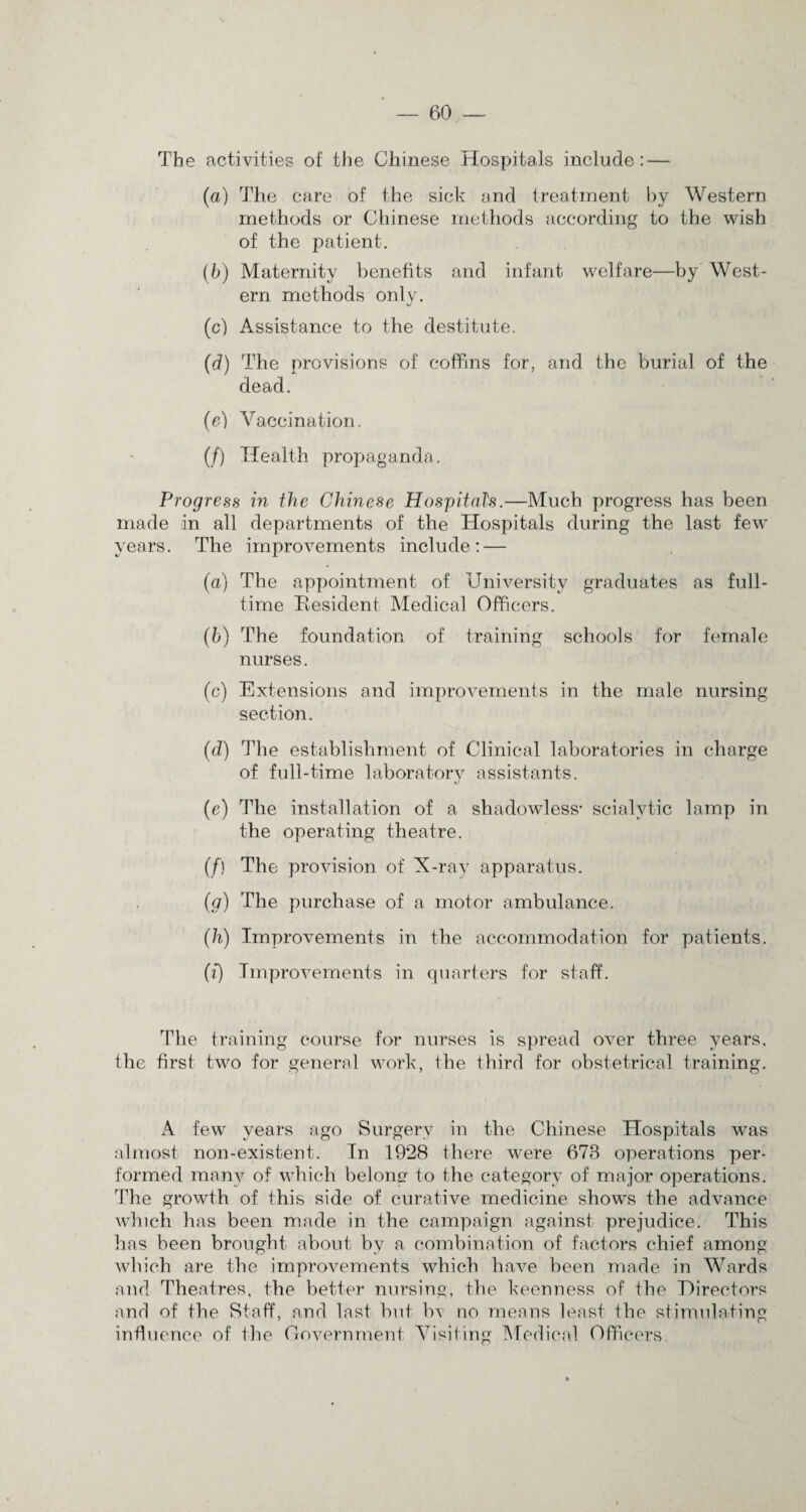 The activities of the Chinese Hospitals include: — (a) The care of the sick and treatment by Western methods or Chinese methods according to the wish of the patient. (b) Maternity benefits and infant welfare—by West¬ ern methods only. rJ (c) Assistance to the destitute. (d) The provisions of coffins for, and the burial of the dead. (e) Vaccination. (/) Health propaganda. Progress in the Chinese Hospitals.—Much progress has been made in all departments of the Hospitals during the last few years. The improvements include: — (a) The appointment of University graduates as full¬ time Kesident Medical Officers. (h) The foundation of training schools for female nurses. (c) Extensions and improvements in the male nursing section. (d) The establishment of Clinical laboratories in charge of full-time laboratory assistants. (e) The installation of a shadowless- scialvtic lamp in the operating theatre. (/) The provision of X-ray apparatus. (g) The purchase of a motor ambulance. (h) Improvements in the accommodation for patients. (i) Improvements in quarters for staff. The training course for nurses is spread over three years, the first two for general work, the third for obstetrical training. A few years ago Surgery in the Chinese Hospitals was almost non-existent. In 1928 there were 673 operations per¬ formed many of which belong to the category of major operations. The growth of this side of curative medicine shows the advance which has been made in the campaign against prejudice. This has been brought about by a combination of factors chief among which are the improvements which have been made in Wards and Theatres, the better nursing, the keenness of the Hirectors and of the Staff, and last but bv no means least the stimulating influence of the Government Visiting Medical Officers