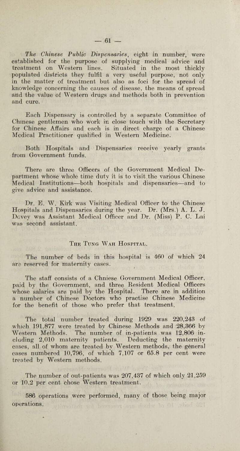 The Chinese Public Dispensaries, eight in number, were established for the purpose of supplying medical advice and treatment on Western lines. Situated in the most thickly populated districts they fulfil a very useful purpose, not only in the matter of treatment but also as foci for the spread of knowledge concerning the causes of disease, the means of spread and the value of Western drugs and methods both in prevention and cure. Each Dispensary is controlled by a separate Committee of Chinese gentlemen who work in close touch with the Secretary for Chinese Affairs and each is in direct charge of a Chinese Medical Practitioner qualified in Western Medicine. Both Hospitals and Dispensaries receive yearly grants from Government funds. There are three Officers of the Government Medical De¬ partment whose whole time duty it is to visit the various Chinese Medical Institutions—both hospitals and dispensaries—and to give advice and assistance. Dr. E. W. Kirk was Visiting Medical Officer to the Chinese Hospitals and Dispensaries during the year. Dr. (Mrs.) A. L. J. Dcvev was Assistant Medical Officer and Dr. (Miss) P. C. Lai was second assistant. The Tung Wah Hospital. The number of beds in this hospital is 460 of which 24 are reserved for maternity cases. The staff consists of a Chniese Government Medical Officer, paid by the Government, and three Resident Medical Officers whose salaries are paid by the Hospital. There are in addition a number of Chinese Doctors who practise Chinese Medicine for the benefit of those who prefer that treatment. The total number treated during 1929 was 220,243 of which 191,877 were treated by Chinese Methods and 28,366 by Western Methods. The number of in-patients was 12,806 in¬ cluding 2,010 maternity patients. Deducting the maternity cases, all of whom are treated by Western methods, the general cases numbered 10,796, of which 7,107 or 65.8 per cent were treated by Western methods. The number of out-patients was 207,437 of which only 21,259 or 10.2 per cent chose Western treatment. 586 operations were performed, many of those being major operations.