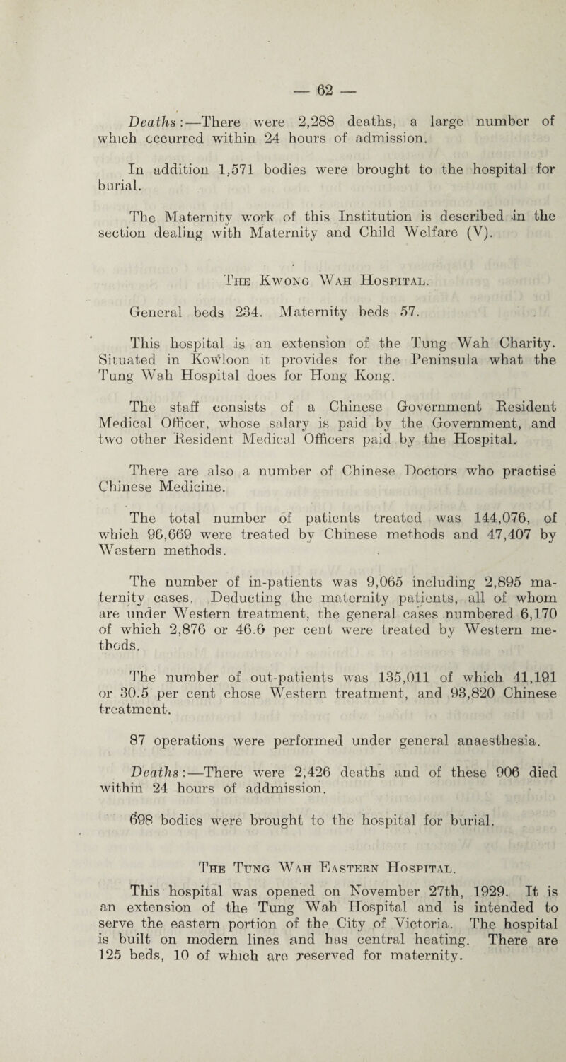 * Deaths:—There were 2,288 deaths, a large number of which occurred within 24 hours of admission. In addition 1,571 bodies were brought to the hospital for burial. The Maternity work of this Institution is described in the section dealing with Maternity and Child Welfare (V). The Kwong Wah Hospital. General beds 234. Maternity beds 57. This hospital is an extension of the Tung Wah Charity. Situated in Kowloon it provides for the Peninsula what the 'Fung Wah Hospital does for Hong Kong. The staff consists of a Chinese Government Kesident Medical Officer, whose salary is paid by the Government, and two other Kesident Medical Officers paid by the Hospital. There are also a number of Chinese Doctors who practise Chinese Medicine. The total number of patients treated was 144,076, of which 96,669 were treated by Chinese methods and 47,407 by Western methods. The number of in-patients was 9,065 including 2,895 ma¬ ternity cases. Deducting the maternity patients, all of whom are under WTestern treatment, the general cases numbered 6,170 of which 2,876 or 46.6 per cent were treated by Western me¬ thods. The number of out-patients was 135,011 of which 41,191 or 30.5 per cent chose Western treatment, and 93,820 Chinese treatment. 87 operations were performed under general anaesthesia. Deaths :—There were 2,426 deaths and of these 906 died within 24 hours of addmission. 698 bodies were brought to the hospital for burial. The Tung Wah Eastern Hospital. This hospital was opened on November 27th, 1929. It is an extension of the Tung Wah Hospital and is intended to serve the eastern portion of the City of Victoria. The hospital is built on modern lines and has central heating. There are 125 beds, 10 of which are reserved for maternity.