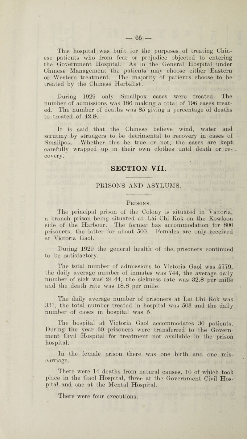 This hospital was built for the purposes of treating Chin¬ ese patients who from fear or prejudice objected to entering the Government Hospital. As in the General Hospital under Chinese Management the patients may choose either Eastern or Western treatment. The majority of patients choose to be treated by the Chinese Herbalist. During 1929 only Smallpox cases were treated. The number of admissions was 186 making a total of 196 cases treat¬ ed. The number of deaths was 85 giving a percentage of deaths to treated of 42.8. It is said that the Chinese believe wind, water and scrutiny by strangers, to he detrimental to recovery in cases of Smallpox. Whether this be true or not, the cases are kept carefully wrapped up in their own clothes until death or re- .. covery. SECTION VII. PRISONS AND ASYLUMS. Prisons. 'The principal prison of the Colony is situated in Victoria, a branch prison being situated at Lai Chi Kok on the Kowloon side of the Harbour. The former has accommodation for 800 prisoners, the latter for about 500. Females are only received at Victoria Gaol. During 1929 the general health of the* prisoners continued to be satisfactory. The total number of admissions to Victoria Gaol was 5779, the daily average number of inmates was 744, the average daily number of sick was 24.44, the sickness rate was 32.8 per mille and the death rate was 18.8 per mille. The daily average number of prisoners at Lai Chi Kok was 331, the total number treated in hospital was 503 and the daily number of cases in hospital was 5. The hospital at Victoria Gaol accommodates 30 patients. During the year 30 prisoners were transferred to the Govern¬ ment Civil Hospital for treatment not available in the prison hospital. In the female prison there was one birth and one mis¬ carriage. There were 14 deaths from natural causes, 10 of which took place in the Gaol Hospital, three at the Government Civil Hos¬ pital and one at the Mental Hospital. There were four executions.