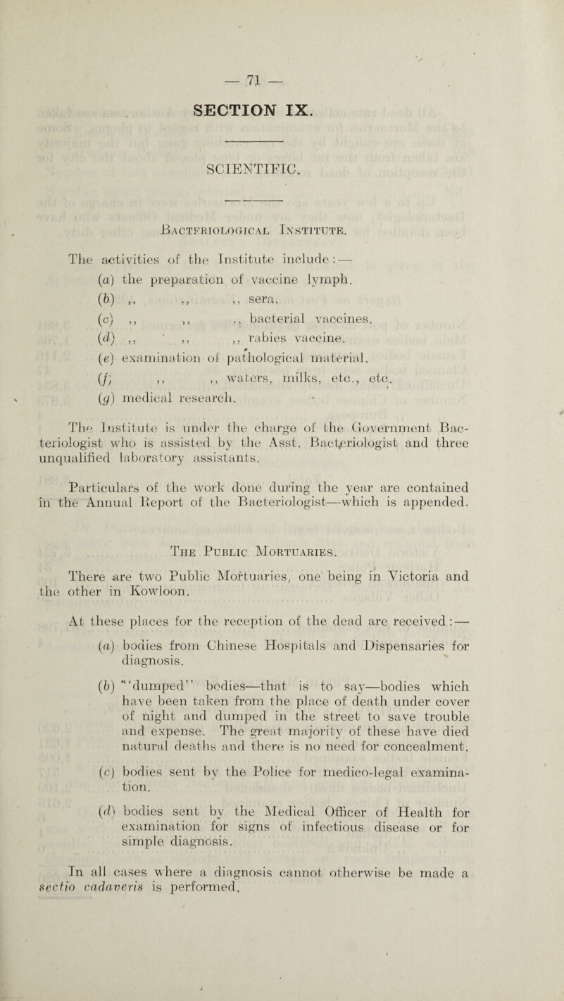 SECTION IX. SCIENTIFIC. Bacteriological Institute. The activities of the Institute include: — (a) the preparation of vaccine lymph. (b) ,, ,, ,, sera. (c) ,, ,, ., bacterial vaccines. (d) ,, ,, rabies vaccine. (a) examination of pathological material. (/; ,, ,, waters, milks, etc., etc. (g) medical research. The Institute is under the charge of the Government Bac¬ teriologist who is assisted by the Asst. Bacteriologist and three unqualified laboratory assistants. Particulars of the work done during the year are contained in the Annual Report of the Bacteriologist—which is appended. The Public Mortuaries. There are two Public Mortuaries, one being in Victoria and the other in Kowloon. At these places for the reception of the dead are received : — (a) bodies from Chinese Hospitals and Dispensaries for diagnosis. (b) ’“dumped” bodies—that is to say—bodies which have been taken from the place of death under cover of night and dumped in the street to save trouble and expense. The great majority of these have died natural deaths and there is no need for concealment. (c) bodies sent bv the Police for medico-legal examina¬ tion. (d) bodies sent by the Medical Officer of Health for examination for signs of infectious disease or for simple diagnosis. In all cases where a diagnosis cannot otherwise be made a sectio cadaveris is performed.