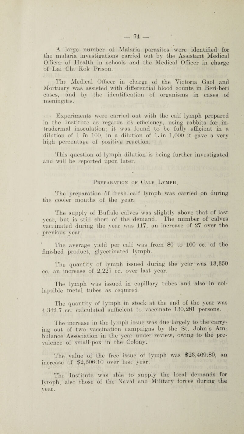 A large number of Malaria parasites were identified for the malaria investigations carried out by the Assistant Medical Officer of Health in schools and the Medical Officer in charge of Lai Chi Kok Prison. The Medical Officer in charge of the Victoria Gaol and Mortuary was assisted with differential blood counts in Beri-beri cases, and bv the identification of organisms in cases of meningitis. Experiments were carried out with the calf lymph prepared in the Institute as regards its efficiency, using rabbits for in- tradermal inoculation: it was found to be fully efficient in a dilution of 1 m 100, in a dilution of l.in 1,000 it gave a very high percentage of positive reaction. This question of lymph dilution is being further investigated and will be reported upon later. Preparation of Calf Lymph. The preparation 6f fresh calf lymph was carried on during the cooler months of the year. t The supply of Buffalo calves was slightly above that of last year, but is still short of the demand. The number of calves vaccinated during the year was 117, an increase of 27 over the previous year. The average yield per calf was from 80 to 100 cc. of the finished product, glycerinated lymph. The quantity of lymph issued during the year was 13,350 cc. an increase of 2,227 cc. over last year. The lymph was issued in capillary tubes and also in col¬ lapsible metal tubes as required. The quantity of lymph in stock at the end of the year was 4,342.7 cc. calculated sufficient to vaccinate 130,281 persons. The increase in the lymph issue was due largely to the carry¬ ing out of two vaccination campaigns by the St. John’s Am¬ bulance Association in the year under review, owing to the pre¬ valence of small-pox in the Colony. The value of the free issue of lymph was $23,469.80, an increase of $2,506.10 over last year. The Institute was able to supply the local demands for lymph, also those of the Naval and Military forces during the year. %/