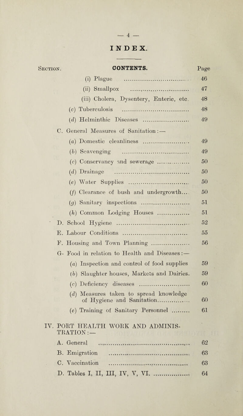 INDEX. Section. CONTENTS. Page (i) Plague ... 46 (ii) Smallpox . 47 (iii) Cholera, Dysentery, Enteric, etc. 48 (c) Tuberculosis . 48 (d) Helminthic Diseases . 49 C. General Measures of Sanitation: — (a) Domestic cleanliness . 49 (b) Scavenging . 49 (c) Conservancy and sewerage .. 50 (d) Drainage . 50 (e) Water Supplies .. 50 (/) Clearance of bush and undergrowth_ 50 (g) Sanitary inspections . 51 (h) Common Lodging Houses . 51 ‘ D. School Hygiene ..... 52 E. Labour Conditions ... 55 F. Housing and Town Planning . 56 G- Food in relation to Health and Diseases: — (a) Inspection and control of food supplies 59 (b) Slaughter houses, Markets and Dairies. 59 (c) Deficiency diseases . 60 (d) Measures taken to spread knowledge of Hygiene and Sanitation... 60 (e) Training of Sanitary Personnel . 61 IV. POET HEALTH WOEK AND ADMINIS- TEATION : — A. General ........ 62 B. Emigration ....,... 63 C. Vaccination . 63 D. Tables I, II, III, IV, V, VI. 64