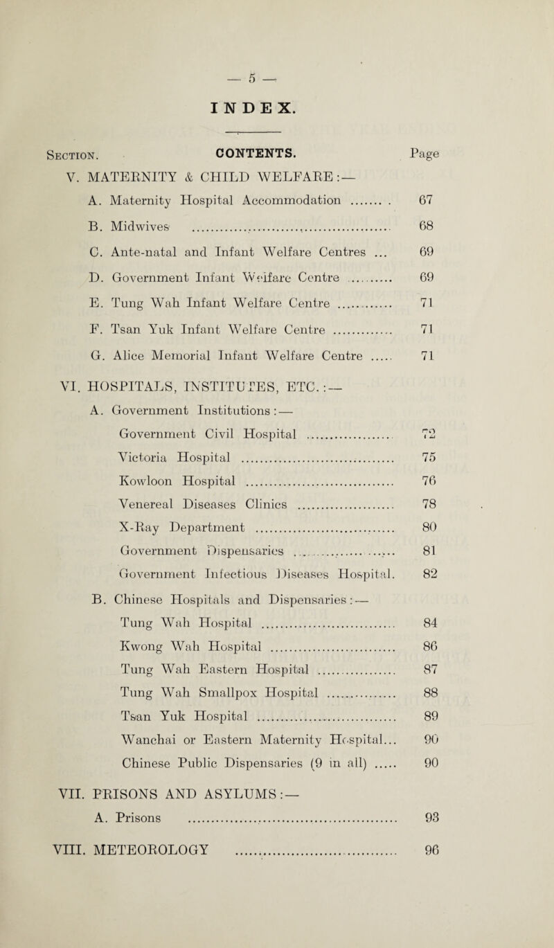 INDEX. Section. CONTENTS. Page V. MATERNITY & CHILD WELFARE:— A. Maternity Hospital Accommodation . 67 B. Midwives ..... 68 C. Ante-natal and Infant Welfare Centres ... 69 D. Government Infant Welfare Centre . 69 E. Tung Wall Infant Welfare Centre . 71 E. Tsan Yuk Infant Welfare Centre . 71 G. Alice Memorial Infant Welfare Centre . 71 VI. HOSPITALS, INSTITUTES, ETC.: — A. Government Institutions: — Government Civil Hospital . Victoria Hospital . 75 Kowloon Hospital . 76 Venereal Diseases Clinics . 78 X-Ray Department . 80 Government Dispensaries .....:... 81 Government Infectious Diseases Hospital. 82 B. Chinese Hospitals and Dispensaries: — Tung Wah Hospital . 84 Kwong Wah Hospital . 86 Tung Wah Eastern Hospital . 87 Tung Wah Smallpox Hospital . 88 Tsan Yuk Hospital ..... 89 Wanchai or Eastern Maternity Hospital... 90 Chinese Public Dispensaries (9 in all) . 90 VII. PRISONS AND ASYLUMS: — A. Prisons . 93 VIII. METEOROLOGY . 96