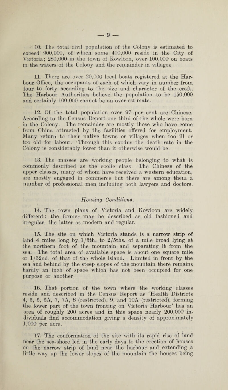 — g 10. The total civil population of the Colony is estimated to exceed 900,000, of which some 400,000 reside in the City of Victoria; 280,000 in the town of Kowloon, over 100,000' on boats in the waters of the Colony and the remainder in villages. 11. There are over 20,000 local boats registered at the Har¬ bour Office, the occupants of each of which vary in number from four to forty according to the size and character of the craft. The Harbour Authorities believe the population to be 150,000 and certainly 100,000 cannot be an over-estimate. 12. Of the total population over 97 per cent are Chinese. According to the Census Report one third of the whole were born in the Colony. The remainder are mostly those who have come from China attracted by the facilities offered for employment. Many return to their native towns or villages when too ill or too old for labour. Through this exodus the death rate in the Colony is considerably lower than it otherwise would be. 13. The masses are working people belonging to what is commonly described as the coolie class. The Chinese of the upper classes, many of whom have received a western education, are mostly engaged in commerce but there are among them a number of professional men including both lawyers and doctors. Housing Conditions. 14. The town plans of Victoria and Kowloon are widely different: the former may be described as old fashioned and irregular, the latter as modern and regular. 15. The site on which Victoria stands is a narrow strip of land 4 miles long by 1 /5th. to 2/5ths. of a mile broad lying at the northern foot of the mountain and separating it from the sea. The total area of available space is about one square mile or l/32nd. of that of the whole island. Limited in front by the sea and behind by the steep slopes of the mountain there remains hardly an inch of space which has not been occupied for one purpose or another. 16. That portion of the town where the working classes reside and described in the Census Report as ‘Health Districts 4, 5, 6, 6A, 7, 7A, 8 (restricted), 9, and 10A (restricted), forming the lower part of the town fronting on Victoria Harbour’ has an area of roughly 200 acres and in this space nearly 200,000 in¬ dividuals find accommodation giving a density of approximately 1,000 per acre. 17. The conformation of the site with its rapid rise of land near the sea-shore led in the early days to the erection of houses on the narrow strip of land near the harbour and extending a little way up the lower slopes of the mountain the houses being