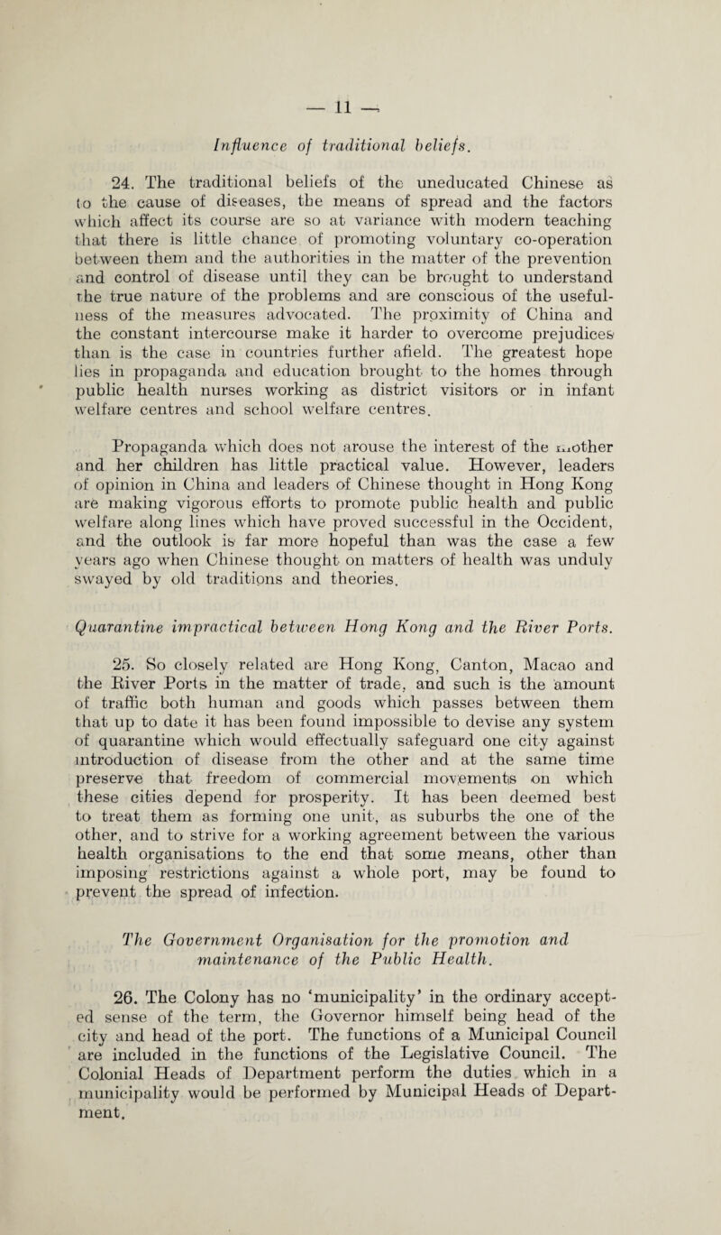 Influence of traditional beliefs. 24. The traditional beliefs of the uneducated Chinese as to the cause of diseases, tbe means of spread and the factors which affect its course are so at variance with modern teaching that there is little chance of promoting voluntary co-operation between them and the authorities in the matter of the prevention and control of disease until they can be brought to understand the true nature of the problems and are conscious of the useful¬ ness of the measures advocated. The proximity of China and the constant intercourse make it harder to overcome prejudices than is the case in countries further afield. The greatest hope lies in propaganda and education brought to the homes through public health nurses working as district visitors or in infant welfare centres and school welfare centres. Propaganda which does not arouse the interest of the mother and her children has little practical value. However, leaders of opinion in China and leaders of Chinese thought in Hong Kong are making vigorous efforts to promote public health and public welfare along lines which have proved successful in the Occident, and the outlook is far more hopeful than was the case a few years ago when Chinese thought on matters of health was unduly swayed by old traditions and theories. Quarantine impractical between Hong Kong and the River Ports. 25. So closely related are Hong Kong, Canton, Macao and the Kiver Ports in the matter of trade, and such is the amount of traffic both human and goods which passes between them that up to date it has been found impossible to devise any system of quarantine which would effectually safeguard one city against introduction of disease from the other and at the same time preserve that freedom of commercial movements on which these cities depend for prosperity. It has been deemed best to treat them as forming one unit, as suburbs the one of the other, and to strive for a working agreement between the various health organisations to the end that some means, other than imposing restrictions against a whole port, may be found to prevent the spread of infection. The Government Organisation for the promotion and maintenance of the Public Health. 26. The Colony has no ‘municipality’ in the ordinary accept¬ ed sense of the term, the Governor himself being head of the city and head of the port. The functions of a Municipal Council are included in the functions of the Legislative Council. The Colonial Heads of Department perform the duties which in a municipality would be performed by Municipal Heads of Depart¬ ment.