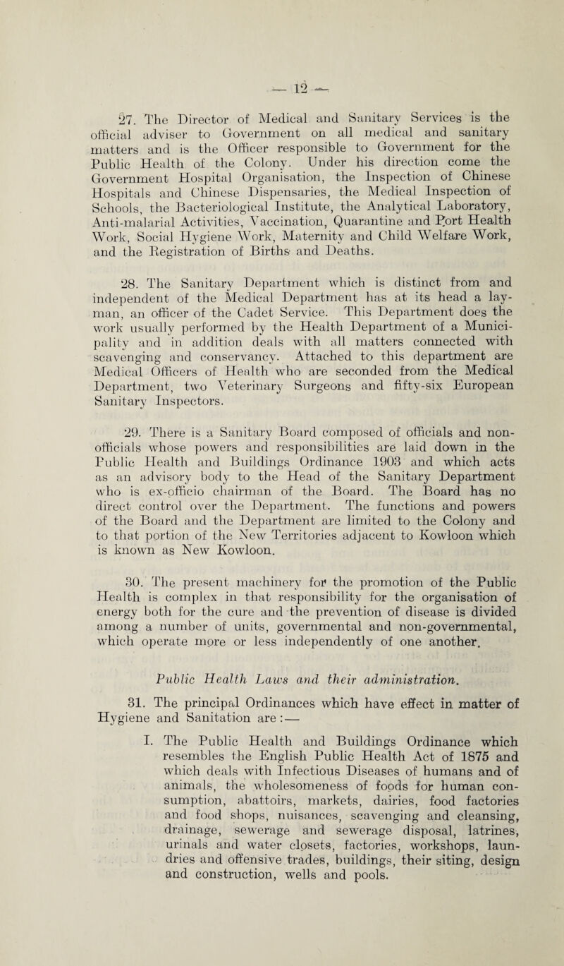 27. The Director of Medical and Sanitary Services is the official adviser to Government on all medical and sanitary matters and is the Officer responsible to Government for the Public Health of the Colony. Under his direction come the Government Hospital Organisation, the Inspection of Chinese Hospitals and Chinese Dispensaries, the Medical Inspection of Schools, the Bacteriological Institute, the Analytical Laboratory, Anti-malarial Activities, Vaccination, Quarantine and Port Health Work, Social Hygiene Work, Maternity and Child Welfare Work, and the Registration of Births and Deaths. 28. The Sanitary Department which is distinct from and independent of the Medical Department has at its head a lay¬ man, an officer of the Cadet Service. This Department does the work usually performed by the Health Department of a Munici¬ pality and in addition deals with all matters connected with scavenging and conservancy. Attached to this department are Medical Officers of Health who are seconded from the Medical Department, two Veterinary Surgeons and fifty-six European Sanitary Inspectors. 29. There is a Sanitary Board composed of officials and non¬ officials whose powers and responsibilities are laid down in the Public Health and Buildings Ordinance 1903 and which acts as an advisory body to the Head of the Sanitary Department who is ex-officio chairman of the Board. The Board has no direct control over the Department, The functions and powers of the Board and the Department are limited to the Colony and to that portion of the New Territories adjacent to Kowloon which is known as New Kowloon. 30. The present machinery for the promotion of the Public Health is complex in that responsibility for the organisation of energy both for the cure and the prevention of disease is divided among a number of units, governmental and non-governmental, which operate more or less independently of one another. Public Health Laws and their administration. 31. The principal Ordinances which have effect in matter of Hygiene and Sanitation are: — I. The Public Health and Buildings Ordinance which resembles the English Public Health Act of 1875 and which deals with Infectious Diseases of humans and of animals, the wholesomeness of foods for human con¬ sumption, abattoirs, markets, dairies, food factories and food shops, nuisances, scavenging and cleansing, drainage, sewerage and sewerage disposal, latrines, urinals and water closets, factories, workshops, laun¬ dries and offensive trades, buildings, their siting, design and construction, wells and pools.