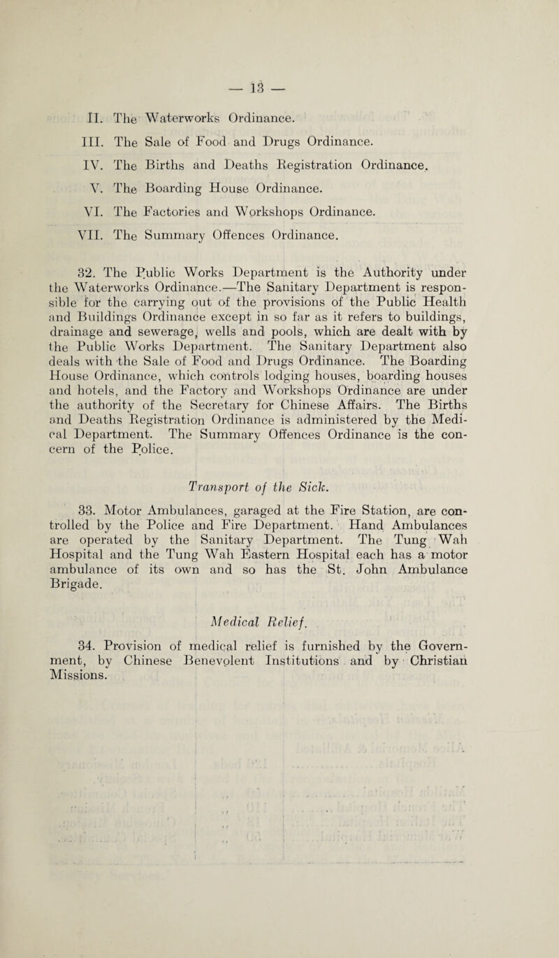 — 18 — II. The Waterworks Ordinance. III. The Sale of Food and Drugs Ordinance. IV. The Births and Deaths Registration Ordinance. V. The Boarding House Ordinance. VI. The Factories and Workshops Ordinance. VII. The Summary Offences Ordinance. 32. The Public Works Department is the Authority under the Waterworks Ordinance.—The Sanitary Department is respon¬ sible for the carrying out of the provisions of the Public Health and Buildings Ordinance except in so far as it refers to buildings, drainage and sewerage,i wells and pools, which are dealt with by the Public Works Department. The Sanitary Department also deals with the Sale of Food and Drugs Ordinance. The Boarding House Ordinance, which controls lodging houses, boarding houses and hotels, and the Factory and Workshops Ordinance are under the authority of the Secretary for Chinese Affairs. The Births and Deaths Registration Ordinance is administered by the Medi¬ cal Department. The Summary Offences Ordinance is the con¬ cern of the Police. Transport of the Sick. 33. Motor Ambulances, garaged at the Fire Station, are con¬ trolled by the Police and Fire Department. Hand Ambulances are operated by the Sanitary Department. The Tung Wah Hospital and the Tung Wah Eastern Hospital each has a motor ambulance of its own and so has the St. John Ambulance Brigade. Medical Relief. 34. Provision of medical relief is furnished by the Govern¬ ment, by Chinese Benevolent Institutions and by Christian Missions.