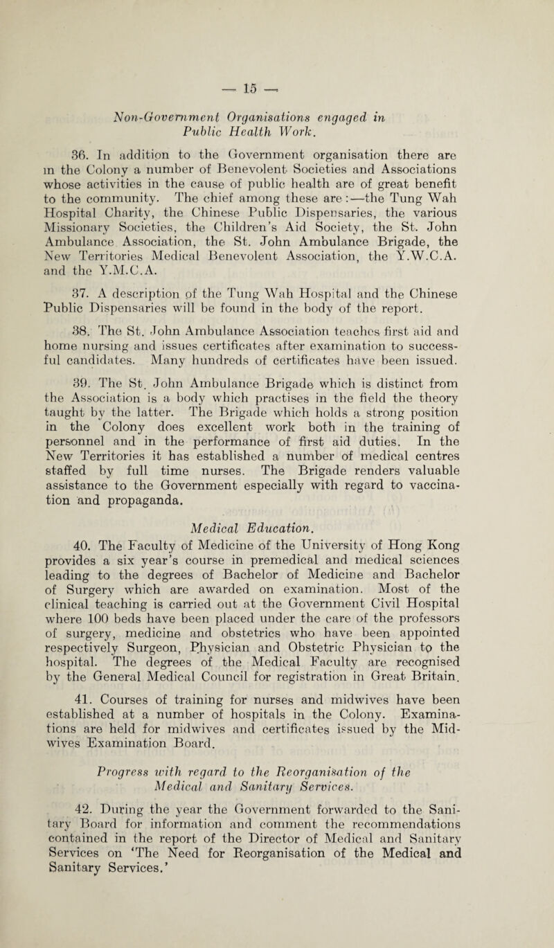 Non-Government Organisations engaged in Public Health Work. 36. In addition to the Government organisation there are m the Colony a number of Benevolent Societies and Associations whose activities in the cause of public health are of great benefit to the community. The chief among these are:—the Tung Wah Hospital Charity, the Chinese Public Dispensaries, the various Missionary Societies, the Children’s Aid Society, the St. John Ambulance Association, the St. John Ambulance Brigade, the New Territories Medical Benevolent Association, the Y.W.C.A. and the Y.M.C.A. 37. A description of the Tung Wah Hospital and the Chinese Public Dispensaries will be found in the body of the report. 38. The St. John Ambulance Association teaches first aid and home nursing and issues certificates after examination to success- ful candidates. Many hundreds of certificates have been issued. 39. The St. John Ambulance Brigade which is distinct from the Association is a body which practises in the field the theory taught by the latter. The Brigade which holds a strong position in the Colony does excellent work both in the training of personnel and in the performance of first aid duties. In the New Territories it has established a number of medical centres staffed by full time nurses. The Brigade renders valuable assistance to the Government especially with regard to vaccina¬ tion and propaganda. Medical Education. 40. The Faculty of Medicine of the University of Hong Kong provides a six year’s course in premedical and medical sciences leading to the degrees of Bachelor of Medicine and Bachelor of Surgery which are awarded on examination. Most of the clinical teaching is carried out at the Government Civil Hospital where 100 beds have been placed under the care of the professors of surgery, medicine and obstetrics who have been appointed respectively Surgeon, Physician and Obstetric Physician to the hospital. The degrees of the Medical Faculty are recognised by the General Medical Council for registration in Great Britain. 41. Courses of training for nurses and midwives have been established at a number of hospitals in the Colony. Examina¬ tions are held for midwives and certificates issued by the Mid¬ wives Examination Board. Progress with regard to the Reorganisation of the Medical and Sanitary Services. 42. During the year the Government forwarded to the Sani¬ tary Board for information and comment the recommendations contained in the report of the Director of Medical and Sanitary Services on ‘The Need for Reorganisation of the Medical and Sanitary Services.’