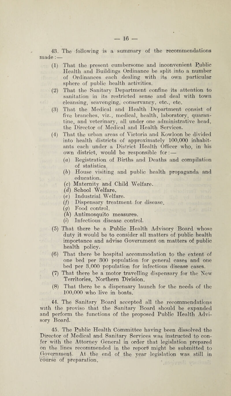 43. The following is a summary of the recommendations made : — (1) That the present cumbersome and inconvenient Public Health and Buildings Ordinance be split into a number of Ordinances each dealing with its own particular sphere of public health activities. (2) That the Sanitary Department confine its attention to sanitation in its restricted sense and deal with town cleansing, scavenging, conservancy, etc., etc. (3) That the Medical and Health Department consist of five branches, viz., medical, health, laboratory, quaran¬ tine, and veterinary, all under one administrative head, the Director of Medical and Health Services. (4) That the urban areas of Victoria and Kowloon be divided into health districts of approximately 100,000 inhabit¬ ants each under a District Health Officer who, in his own district, would be responsible for: — (а) Registration of Births and Deaths and compilation of statistics. (б) House visiting and public health propaganda and education. (c) Maternity and Child Welfare. (d) School Welfare. (e) Industrial Welfare. (/) Dispensary treatment for disease. (g) Food control. (h) Antimosquito measures. (i) Infectious disease control. (5) That there be a Public Health Advisory Board whose duty it would be to consider all matters of public health importance and advise Government on matters of public health policy. (6) That there be hospital accommodation to the extent of one bed per 300 population for general cases and one bed per 3,000 population for infectious disease cases. (7) That there be a motor travelling dispensary for the New Territories, Northern Division. (8) That there be a dispensary launch for the needs of the 100,000 who live in boats. 44. The Sanitary Board accepted all the recommendations with the proviso that the Sanitary Board should be expanded and perform the functions of the proposed Public Health Advi¬ sory Board. 45. The Public Health Committee having been dissolved the Director of Medical and Sanitary Services was instructed to con¬ fer with the Attorney General in order that legislation prepared on the lines recommended in the report might be submitted to Government. At the end of the year legislation was still in course of preparation,