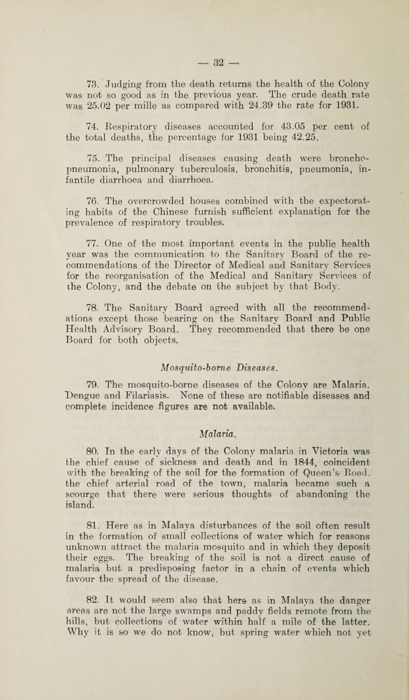 73. Judging from the death returns the health of the Colony was not so good as in the previous year. The crude death rate was 25.02 per mille as compared with 24.39 the rate for 1931. 74. Respiratory diseases accounted for 43.05 per cent of the total deaths, the percentage for 1931 being 42.25. 75. The principal diseases causing death were broncho¬ pneumonia, pulmonary tuberculosis, bronchitis, pneumonia, in¬ fantile diarrhoea and diarrhoea. 76. The overcrowded houses combined with the expectorat¬ ing habits of the Chinese furnish sufficient explanation for the prevalence of respiratory troubles. 77. One of the most important events in the public health vear was the communication to the Sanitary Board of the re- commendations of the Director of Medical and Sanitary Services for the reorganisation of the Medical and Sanitary Services of the Colony, and the debate on the subject by that Body. 78. The Sanitary Board agreed with all the recommend¬ ations except those bearing on the Sanitary Board and Public Health Advisory Board. They recommended that there be one Board for both objects, Mosquito-borne Diseases. 79. The mosquito-borne diseases of the Colony are Malaria, Dengue and Filariasis. None of these are notifiable diseases and complete incidence figures are not available. Malaria. 80. In the early days of the Colony malaria in Victoria was the chief cause of sickness and death and in 1844, coincident with the breaking of the soil for the formation of Queen’s Road, the chief arterial road of the town, malaria became such a scourge that there were serious thoughts of abandoning the island. 81. Here as in Malaya disturbances of the soil often result in the formation of small collections of water which for reasons unknown attract the malaria mosquito and in which they deposit their eggs. The breaking of the soil is not a direct cause of malaria but a predisposing factor in a chain of events which favour the spread of the disease. 82. It would seem also that here as in Malaya the danger areas are not the large swamps and paddy fields remote from the hills, but collections of water within half a mile of the latter. Why it is so we do not know, but spring water which not yet