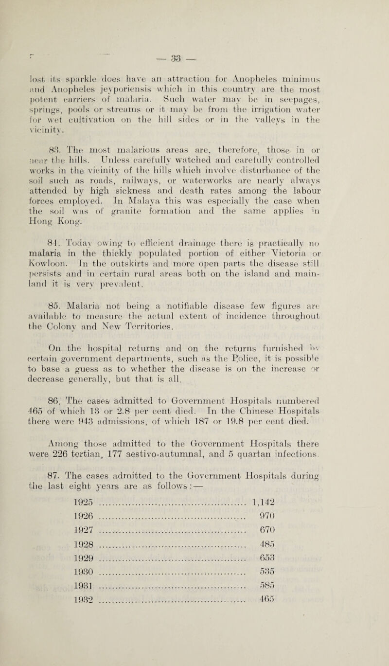 lost, its sparkle does have an attraction for Anopheles minimus and Anopheles jeyporiensis which in this country are the most potent carriers of malaria. Such water may be in seepages, springs, pools or streams or it may be from the irrigation water for wet cultivation on the hill sides or in the valleys in the vicinity. V 88. The most malarious areas are, therefore, those in or near the hills. Unless carefully watched and carefully controlled works in the vicinity of the hills which involve disturbance of the soil such as roads, railways, or waterworks are nearly always attended by high sickness and death rates among the labour forces employed. In Malaya this was especially the case when the soil was of granite formation and the same applies hi Hono- Kong. o o 84. Today owing to efficient drainage there is practically no malaria in the thickly populated portion of either Victoria or Kowloon. In the outskirts and more open parts the disease still persists and in certain rural areas both on the island and main¬ land it is very prevalent. 85. Malaria not being a notifiable disease few figures are available to measure the actual extent of incidence throughout the Colony and New Territories. On the hospital returns and on the returns furnished bv certain government departments, such as the Police, it is possible to base a guess as to whether the disease is on the increase or decrease generally, but that is all. 86. The cases admitted to Government Hospitals numbered 465 of which 18 or *2.8 per cent died. In the Chinese Hospitals there were 943 admissions, of which 187 or 19.8 per cent died. Among those admitted to the Government Hospitals there were 226 tertian, 177 aestivo-autumnal, and 5 quartan infections. 87. The cases admitted to the Government Hospitals during the last eight years are as follows: — 1925 . 1,142 1926 . 970 1927 . 670 1928 1929 485 653 1930 cro K bob 1931 1932 585 465