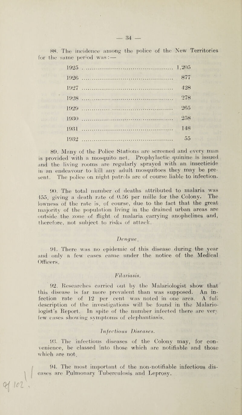 88. The incidence among the for the same period was: — police of the Netv Territories 1925 . . 1,205 1926 . . 877 1927 . . 428 1928 . . 278 1929 . 193() . 258 1931 . 148 1932 . . 55 89. Many of the Police Stations are screened and every man is provided with a mosquito net. Prophylactic quinine is issued and the living rooms are regularly sprayed with an insecticide in an endeavour to kill any adult mosquitoes they may be pre¬ sent. The police on night patrols are of course liable to infection. 90. The total number of deaths attributed to malaria was 455, giving a death rate of 0.56 per mille for the Colony. The lowness of the rate is, of course, due to the fact that the great majority of the population living in the drained urban areas are outside the /one of flight of malaria carrying anophelines and, therefore, not subject to risks of attack. Dengue. 91. There was no epidemic of this disease during the year and only a few cases came under the notice of the Medical Officers. Filariasis. 92. Researches carried out by the Malariologist show that this disease is far more prevalent than was supposed. An in¬ fection rate of 12 per cent was noted in one area. A fuli description of the investigations will be found in the Malario¬ logist ’s Report. In spite of the number infected there are ver\ few cases showing symptoms of elephantiasis. /n factious Diseases. 93. The infectious diseases of the Colony may, for con¬ venience, be classed into those which are notifiable and those which are not. 94. The most important of the non-notifiable infectious dis¬ eases are Pulmonary Tuberculosis and Leprosy. ■ v 4 t/