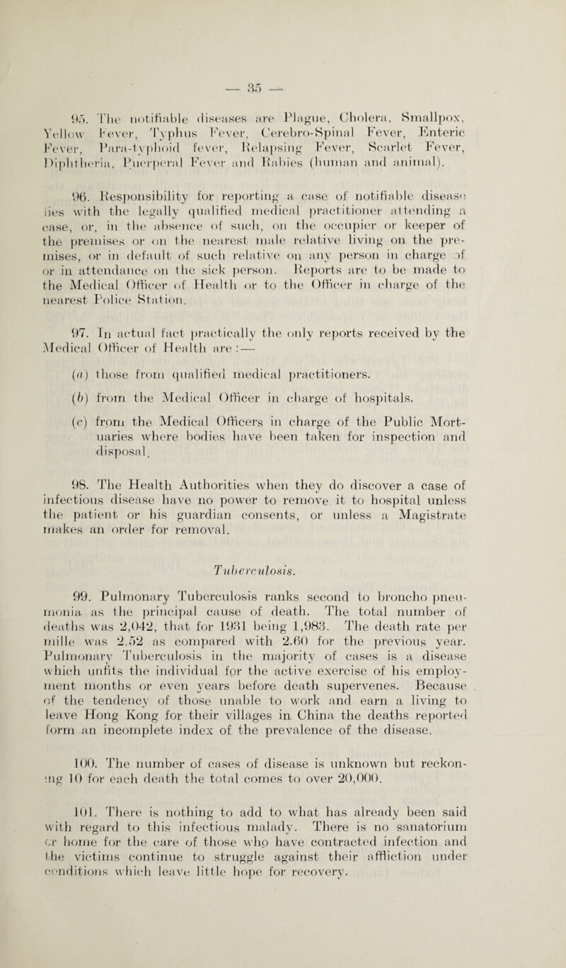 95. The notifiable diseases are Plague, Cholera, Smallpox, Yellow Fever, Typhus Fever, Cerebro-Spinal Fever, Enteric Fever, Para-typhoid fever, Relapsing Fever, Scarlet Fever, Diphtheria, Puerperal Fever and Rabies (human and animal). 96. Responsibility for reporting a case of notifiable disease, iies with the legally qualified medical practitioner attending a case, or, in the absence of such, on the occupier or keeper of the premises or on the nearest male relative living on the pre¬ mises, or in default of such relative on any person in charge of or in attendance on the sick person. Reports are to be made to the Medical Officer of Health or to the Officer in charge of the nearest Police Station. 97. In actual fact practically the only reports received by the Medical Officer of Health are: — (a) those from qualified medical practitioners. (b) from the Medical Officer in charge of hospitals. (c) from the Medical Officers in charge of the Public Mort¬ uaries where bodies, have been taken for inspection and disposal. 98. The Health Authorities when they do discover a case of infectious disease have no power to remove it to hospital unless the patient or his guardian consents, or unless a Magistrate makes an order for removal. Tuberculosis. 99. Pulmonary Tuberculosis ranks second to broncho pneu¬ monia as the principal cause of death. The total number of deaths was 2,042, that for 1931 being 1,983. The death rate per mille was 2.52 as compared with 2.60 for the previous year. Pulmonary Tuberculosis in the majority of cases is a disease which unfits the individual for the active exercise of his employ¬ ment months or even years before death supervenes. Because of the tendency of those unable to work and earn a living to leave Hong Kong for their villages in China the deaths reported form an incomplete index of the prevalence of the disease. 100. The number of cases of disease is unknown but reckon¬ ing 10 for each death the total comes to over 20,000. 101. There is nothing to add to what has already been said with regard to this infectious malady. There is no sanatorium or home for the care of those who have contracted infection and the victims continue to struggle against their affliction under conditions which leave little hope for recovery.