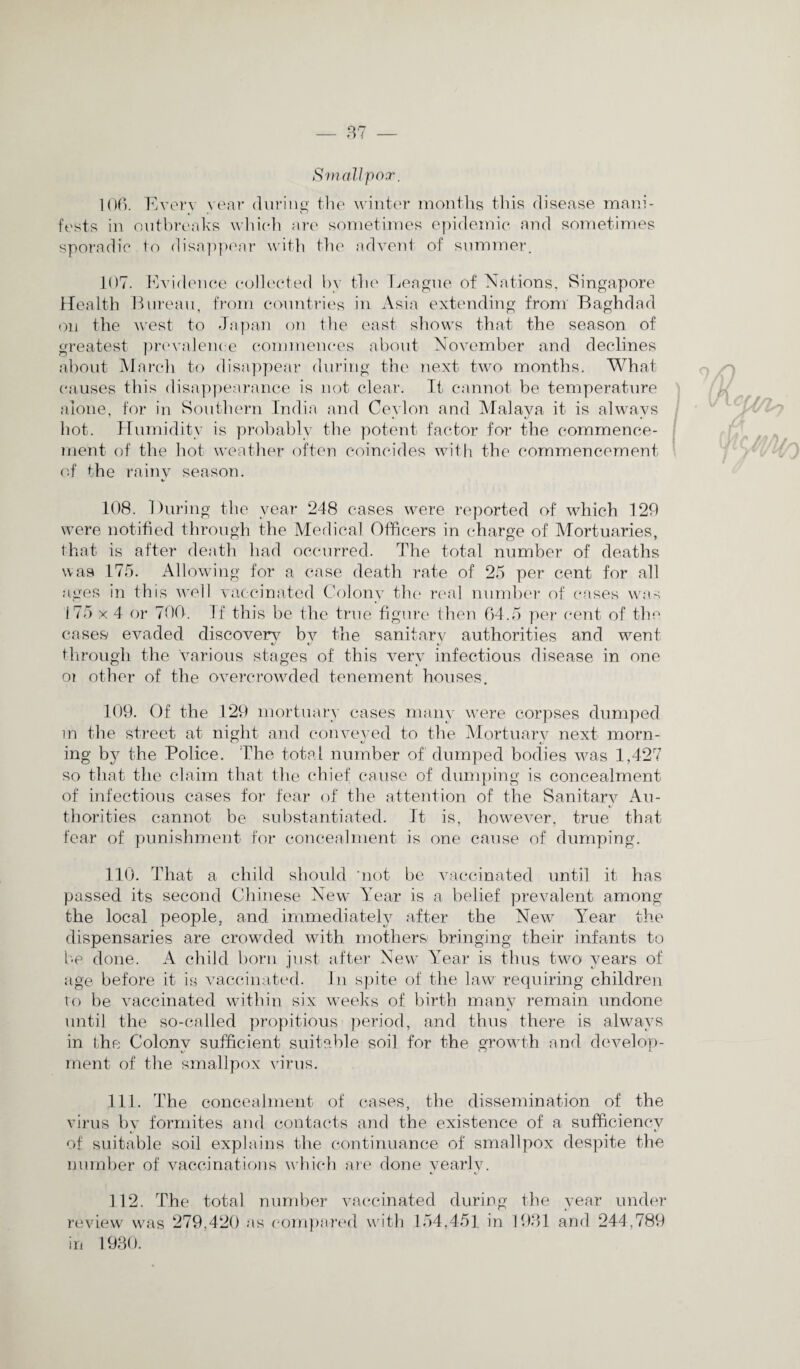 Smallpox. 106. Every year during the winter months this disease mani¬ fests in outbreaks which are sometimes epidemic and sometimes sporadic to disappear with the advent of summer. 107. Evidence collected by the League of Nations, Singapore Health Bureau, from countries in Asia extending from Baghdad on the west to Japan on the east shows that the season of greatest prevalence commences about November and declines about March to disappear during the next two months. What causes this disappearance is not clear. It cannot be temperature alone, for in Southern India and Ceylon and Malaya it is always hot. Humidity is probably the potent factor for the commence¬ ment. of the hot weather often coincides with the commencement of the rainy season. 108. During the year 248 cases were reported of which 120 were notified through the Medical Officers in charge of Mortuaries, that is after death had occurred. The total number of deaths was 175. Allowing for a case death rate of 25 per cent for all ages in this well vaccinated Colony the real number of cases was i75 x 4 or 700. If this be the true figure then 64.5 per cent of the cases1 evaded discovers bv the sanitary authorities and went through the various stages of this very infectious disease in one or other of the overcrowded tenement houses. 109. Of the 129 mortuary cases many were corpses dumped m the street at night and conveyed to the Mortuary next morn¬ ing by the Police. The total number of dumped bodies was 1,427 so that the claim that the chief cause of dumping is concealment of infectious cases for fear of the attention of the Sanitary Au¬ thorities cannot be substantiated. It is, however, true that fear of punishment for concealment is one cause of dumping. 110. That a child should ‘not be vaccinated until it has passed its second Chinese New Year is a belief prevalent among the local people, and immediately after the New Year the dispensaries are crowded with mothers bringing their infants to be done. A child born just after New Year is thus two years of age before it is vaccinated. In spite of the law requiring children to be vaccinated within six weeks of birth many remain undone until the so-called propitious period, and thus there is always in the Colony sufficient suitable soil for the growth and develop¬ ment of the smallpox virus. 111. The concealment of cases, the dissemination of the virus by formites and contacts and the existence of a sufficiency of suitable soil explains the continuance of smallpox despite the number of vaccinations which are done yearly. 112. The total number vaccinated during the year under review was 279,420 as compared with 154,451 in 1981 and 244,789 in 1930.