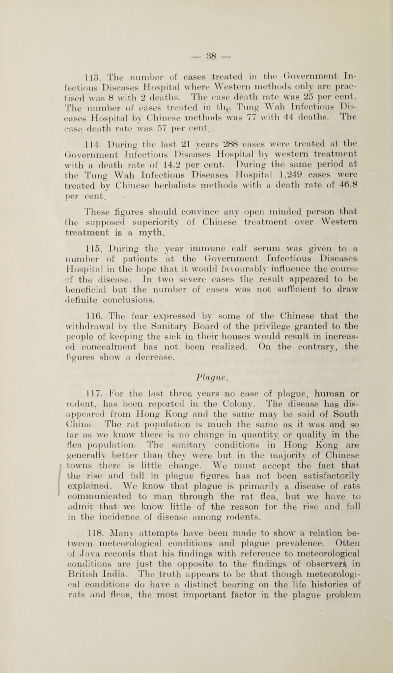 fectious Diseases Hospital where Western methods only are prac¬ tised was 8 with 2 deaths. The case death rate was 25 per cent. The number of cases treated in thg Tung Wah Infectious Dis¬ eases Hospital by Chinese methods was 77 with 44 deaths. The case death rate was 57 per cent. 114. During the last 21 years 288 cases were treated at the Government Infectious Ifiseases Hospital by western treatment with a death rate of 14.2 per cent. During the same period at the Tung Wah Infectious Diseases Hospital 1,249 cases were treated by Chinese herbalists methods with a death rate of 46.8 per cent. These figures should convince any open minded person that the supposed superiority of Chinese treatment over Western treatment is a myth. 115. During the year immune calf serum was given to a number of patients at the Government Infectious Diseases Hospital in the hope that it would favourably influence the course of the disease. In two severe cases the result appeared to be beneficial but the number of cases was not sufficient to draw definite conclusions. 116. The fear expressed by some of the Chinese that the withdrawal by the Sanitary Board of the privilege granted to the people of keeping the sick in their houses would result in increas¬ ed concealment has not been realized. On the contrary, the figures show a decrease. Plague. 117. For the last three years no case of plague, human or rodent, has been reported in the Colony. The disease has dis¬ appeared from Hong Kong and the same may be said of South China. The rat population is much the same as it was and so far as we know there is no change in quantity or quality in the flea population. The sanitary conditions in Hong Kong are generally better than they were but in the majority of Chinese towns there is little change. We must accept the fact that the rise and fall in plague figures has not been satisfactorily explained. We know that plague is primarily a disease of rats communicated to man through the rat flea, but we have to admit that we know little of the reason for the rise and fall in the incidence of disease among rodents. 118. Many attempts have been made to show a relation be¬ tween meteorological conditions and plague prevalence. Otten of Java records that his findings with reference to meteorological conditions are just the opposite to the findings of observer^ in British India. The truth appears to be that though meteorologi¬ cal conditions do have a distinct bearing on the life histories of rats and fleas, the most important factor in the plague problem