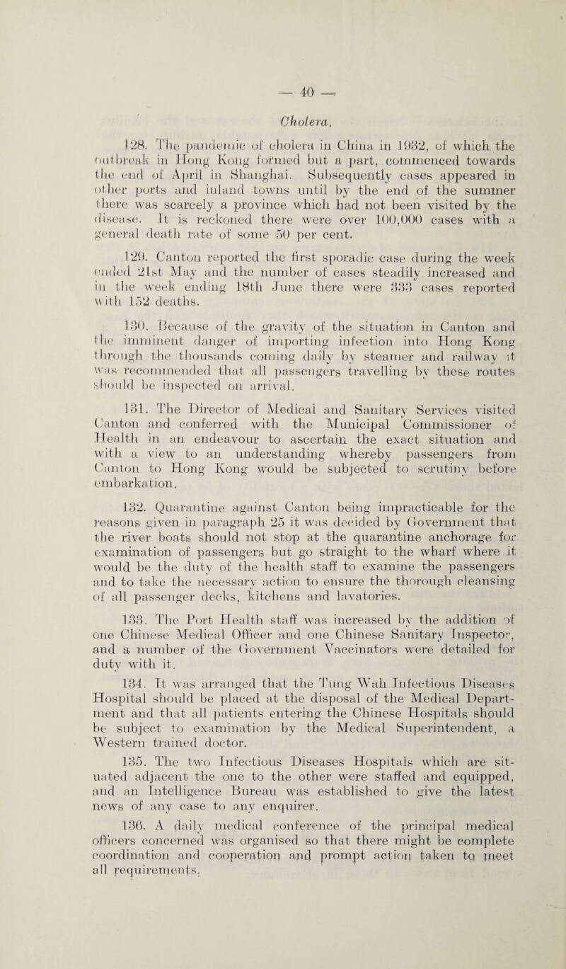 Cholera, 128, rile pandemic of cholera in China in 1982, of which the outbreak in Hong Koitg formed but a part, commenced towards the end of April in Shanghai. Subsequently cases appeared in other ports and inland towns until by the end of the summer 1 here was scarcely a province which had not been visited by the disease. It is reckoned there were over 100,000 cases with a general death rate of some 50 per cent. 129. Canton reported the first sporadic case during the week ended 21st May and the number of cases steadily increased and in the week ending 18th June there were 833 cases reported with 152 deaths. ISO. Because of the gravity of the situation in Canton and the imminent danger of importing infection into Hong Kong through the thousands coming daily by steamer and railway it was recommended that all passengers travelling by these routes should be inspected on arrival. 181. The Director of Medical and Sanitary Services visited Canton and conferred with the Municipal Commissioner of .Health in an endeavour to ascertain the exact situation and with a view to an understanding whereby passengers from Canton to Hong Kong would be subjected to scrutiny before embarkation. 132. Quarantine against Canton being impracticable for the reasons given in paragraph 25 it was decided by Government that the river boats should not stop at the quarantine anchorage for examination of passengers but go straight to the wharf where it would be the duty of the health staff to examine the passengers and to take the necessary action to ensure the thorough cleansing of all passenger decks, kitchens and lavatories. 133. The Port Health staff was increased by the addition of one Chinese Medical Officer and one Chinese Sanitary Inspector, and a number of the Government Vaccinators were detailed for duty with it. 134. It was arranged that the Tung Wall Infectious Diseases Hospital should be placed at the disposal of the Medical Depart¬ ment and that all patients entering the Chinese Hospitals should be subject to examination by the Medical Superintendent, a Western trained doctor. 135. The two Infectious Diseases Hospitals which are sit¬ uated adjacent the one to the other were staffed and equipped, and an Intelligence Bureau was established to give the latest news of any case to any enquirer. 136. A daily medical conference of the principal medical officers concerned was organised so that there might be complete coordination and cooperation and prompt action taken to meet all requirements;