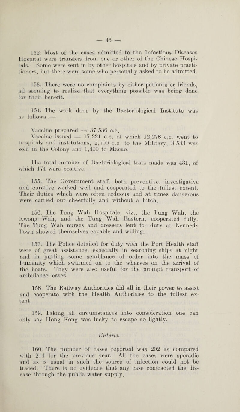 152. Most of the cases admitted to the Infectious Diseases Hospital were transfers from one or other of the Chinese Hospi¬ tals. Some were sent in by other hospitals and by private practi¬ tioners, but there were some who personally asked to be admitted. 153. There were no complaints by either patients or friends, all seeming to realize that everything possible was being done for their benefit. 154. The work done by the Bacteriological Institute was as follows: — Vaccine prepared —t 37,536 c.c. Vaccine issued — 17,221 c.c. of which 12,278 c.c. went to hospitals and institutions, 2,700 c.c to the Military, 3,533 was sold in the Colony and 1,400 to Macao. The total number of Bacteriological tests made was 431, of which 174 were positive. 155. The Government staff, both preventive, investigative and curative worked well and cooperated to the fullest extent. Their duties which were often arduous and at times dangerous were carried out cheerfully and without a hitch. 156. The Tung Wah Hospitals, viz., the Tung Wah, the Kwong Wah, and the Tung Wah Eastern, cooperated fully. The Tung Wah nurses and dressers lent for duty at Kennedy Town showed themselves capable and willing. 157. The Police detailed for duty with the Port Health staff were of great assistance, especially in searching ships at night and in putting some semblance of order into the mass of humanity which swarmed on to the wharves on the arrival of the boats. They were also useful for the prompt transport of ambulance cases. 158. The Bailway Authorities did all in their power to assist and cooperate with the Health Authorities to the fullest ex¬ tent. 159. Taking all circumstances into consideration one can only say Hong Kong was lucky to escape so lightly. Enteric. 160. The number of cases reported was 202 as compared with 214 for the previous year. All the cases were sporadic and as is usual in such the source of infection could not be traced. There is no evidence that any case contracted the dis¬ ease through the public water supply.