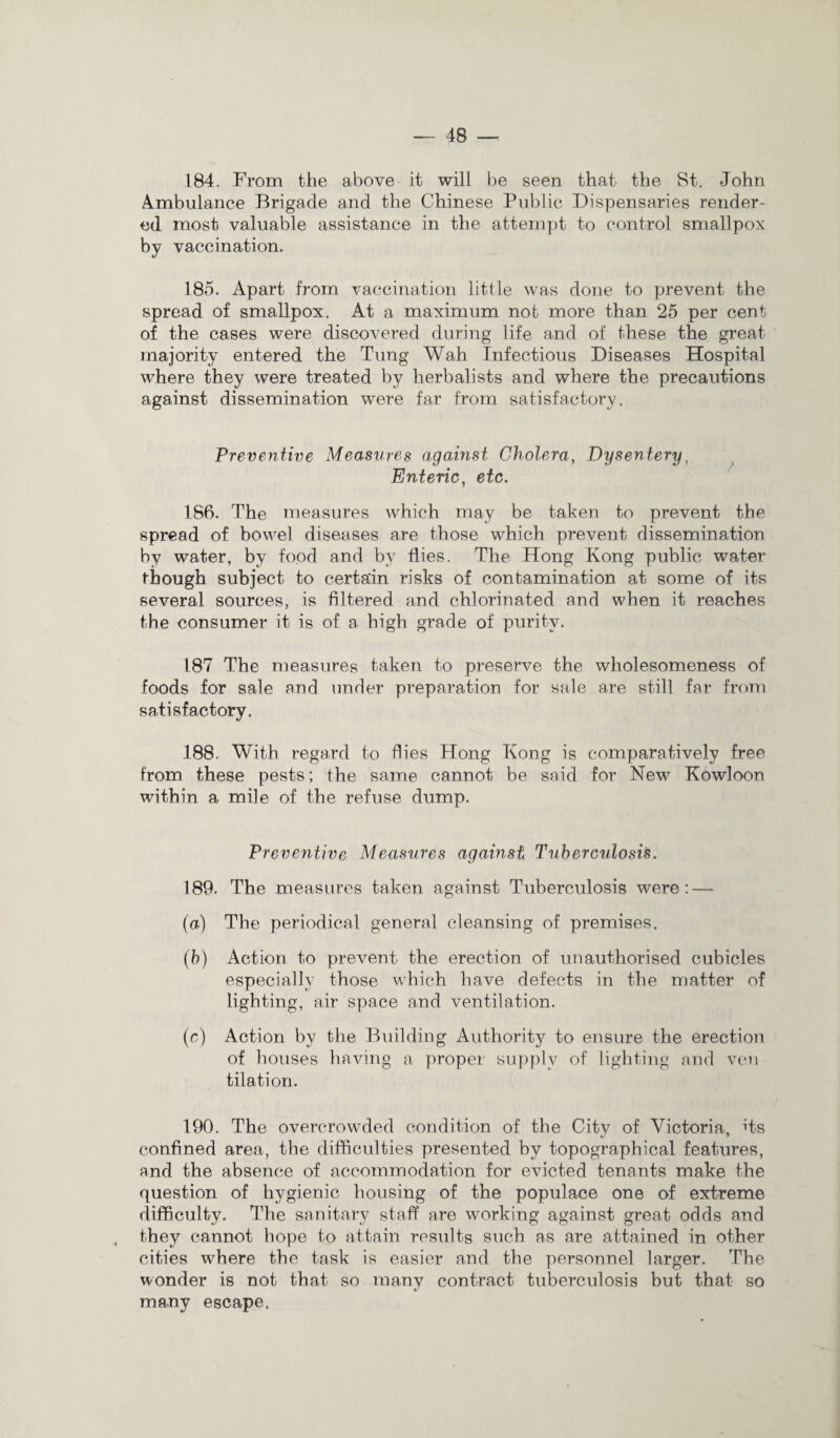 184. From the above it will be seen that the St. John Ambulance Brigade and the Chinese Public Dispensaries render¬ ed most valuable assistance in the attempt to control smallpox by vaccination. 185. Apart from vaccination little was done to prevent the spread of smallpox. At a maximum not more than 25 per cent of the cases were discovered during life and of these the great majority entered the Tung Wah Infectious Diseases Hospital where they were treated by herbalists and where the precautions against dissemination were far from satisfactory. Preventive Measures against Cholera, Dysentery, Enteric, etc. 186. The measures which may be taken to prevent the spread of bowel diseases are those which prevent dissemination by water, by food and by flies. The Hong Kong public water though subject to certain risks of contamination at some of its several sources, is filtered and chlorinated and when it reaches the consumer it is of a high grade of purity. 187 The measures taken to preserve the wholesomeness of foods for sale and under preparation for sale are still far from satisfactory. 188. With regard to flies Hong Kong is comparatively free from these pests; the same cannot be said for New Kowloon within a mile of the refuse dump. Preventive Measures against Tuberculosis. 189. The measures taken against Tuberculosis were: — (a) The periodical general cleansing of premises. (b) Action to prevent the erection of unauthorised cubicles especially those which have defects in the matter of lighting, air space and ventilation. (c) Action by the Building Authority to ensure the erection of houses having a proper supply of lighting and ven tilation. 190. The overcrowded condition of the City of Victoria, its confined area, the difficulties presented by topographical features, and the absence of accommodation for evicted tenants make the question of hygienic housing of the populace one of extreme difficulty. The sanitary staff are working against great odds and they cannot hope to attain results such as are attained in other cities where the task is easier and the personnel larger. The wonder is not that so many contract tuberculosis but that so many escape.