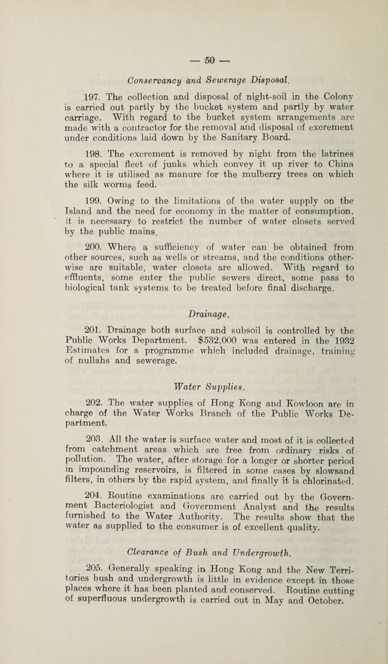 Conservancy and Sewerage Disposal. 197. The collection and disposal of night-soil in the Colony is carried out partly by the bucket system and partly by water carriage. With regard to the bucket system arrangements are made with a contractor for the removal and disposal of excrement under conditions laid down by the Sanitary Board. 198. The excrement is removed by night from the latrines to a special fleet of junks which convey it up river to China where it is utilised as manure for the mulberry trees on which the silk worms feed. 199. Owing to the limitations of the water supply on the Island and the need for economy in the matter of consumption, it is necessary to restrict the number of water closets served by the public mains. 200. Where a sufficiency of water can be obtained from other sources, such as wells or streams, and the conditions other¬ wise are suitable, water closets are allowed. With regard to effluents, some enter the public sewers direct, some pass to biological tank systems to be treated before final discharge. Drainage. 201. Drainage both surface and subsoil is controlled by the Public Works Department. $532,000 was entered in the 1932 Estimates for a programme which included drainage, training of nullahs and sewerage. Water Supplies. 202. The water supplies of Hong Kong and Kowloon are in charge of the Water Works Branch of the Public Works De¬ partment. 203. All the water is surface water and most of it is collected from catchment areas which are free from ordinary risks of pollution. The water, after storage for a longer or shorter period in impounding reservoirs, is filtered in some cases by slowsand filters, in others by the rapid system, and finally it is chlorinated. 204. Routine examinations are carried out by the Govern¬ ment Bacteriologist and Government Analyst and the results furnished to the Water Authority. The results show that the water as supplied to the consumer is of excellent quality. Clearance of Bush and Undergrowth. 205. Generally speaking in Hong Kong and the New Terri¬ tories bush and undergrowth is little in evidence except in those places where it has been planted and conserved. Routine cutting of superfluous undergrowth is carried out in May and October.