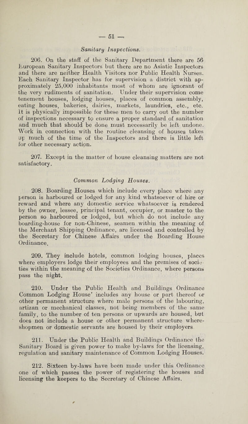 Sanitary Inspections. 206. On the staff of the Sanitary Department there are 56 European Sanitary Inspectors but there are no Asiatic Inspectors and there are neither Health Visitors nor Public Health Nurses. Each Sanitary Inspector has for supervision a district with ap¬ proximately 25,000 inhabitants most of whom are ignorant of the very rudiments of sanitation. Under their supervision come tenement houses, lodging houses, places of common assembly, eating houses, bakeries, dairies, markets, laundries, etc., etc. It is physically impossible for these men to carry out the number of inspections necessary to ensure a proper standard of sanitation and much that should be done must necessarily be left undone. Work in connection with the routine cleansing of houses takes up much of the time of the Inspectors and there is little left for other necessary action. 207. Except in the matter of house cleansing matters are not satisfactory. Common Lodging Houses. 208. Boarding Houses which include every place where any person is harboured or lodged for any kind whatsoever of hire or reward and where any domestic service whatsoever is rendered by the owner, lessee, principal tenant, occupier, or master to the person so harboured or lodged, but which do not include any boarding-house for non-Chinese, seamen within the meaning of the Merchant Shipping Ordinance, are licensed and controlled by the Secretary for Chinese Affairs under the Boarding House Ordinance. 209. They include hotels, common lodging houses, places where employers lodge their employees and the premises of socie¬ ties within the meaning of the Societies Ordinance, where persons pass the night. 210. Under the Public Health and Buildings Ordinance Common Lodging House’ includes any house or part thereof or other permanent structure where male persons of the labouring, artizan or mechanical classes, not being members of the same family, to the number of ten persons or upwards are housed, but does not include a house or other permanent structure where- shopmen or domestic servants are housed by their employers 211. Under the Public Health and Buildings Ordinance the Sanitary Board is given power to make by-laws for the licensing, regulation and sanitary maintenance of Common Lodging Houses. 212. Sixteen by-laws have been made under this Ordinance one of which passes the power of registering the houses and licensing the keepers to the Secretary of Chinese Affairs.