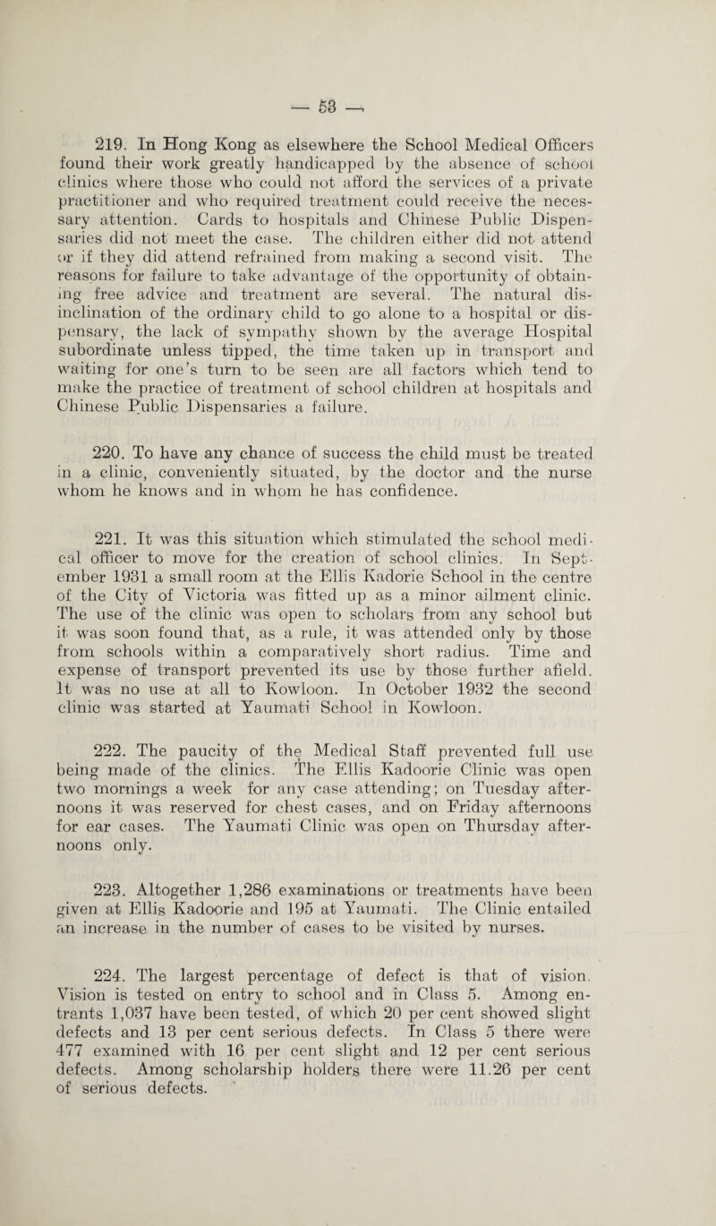 219. In Hong Kong as elsewhere the School Medical Officers found their work greatly handicapped by the absence of school clinics where those who could not afford the services of a private practitioner and who required treatment could receive the neces¬ sary attention. Cards to hospitals and Chinese Public Dispen¬ saries did not meet the case. The children either did not attend or if they did attend refrained from making a second visit. The reasons for failure to take advantage of the opportunity of obtain¬ ing free advice and treatment are several. The natural dis¬ inclination of the ordinary child to go alone to a hospital or dis¬ pensary, the lack of sympathy shown by the average Hospital subordinate unless tipped, the time taken up in transport and waiting for one’s turn to be seen are all factors which tend to make the practice of treatment of school children at hospitals and Chinese Public Dispensaries a failure. 220. To have any chance of success the child must be treated in a clinic, conveniently situated, by the doctor and the nurse whom he knows and in whom he has confidence. 221. It was this situation which stimulated the school medi¬ cal officer to move for the creation of school clinics. In Sept¬ ember 1931 a small room at the Ellis Kadorie School in the centre of the City of Victoria was fitted up as a minor ailment clinic. The use of the clinic was open to scholars from any school but it was soon found that, as a rule, it was attended only by those from schools within a comparatively short radius. Time and expense of transport prevented its use by those further afield. It was no use at all to Kowloon. In October 1932 the second clinic was started at Yaumati School in Kowloon. 222. The paucity of the Medical Staff prevented full use being made of the clinics. The Ellis Kadoorie Clinic was open two mornings a week for any case attending; on Tuesday after¬ noons it was reserved for chest cases, and on Friday afternoons for ear cases. The Yaumati Clinic was open on Thursday after¬ noons only. 223. Altogether 1,286 examinations or treatments have been given at Ellis Kadoprie and 195 at Yaumati. The Clinic entailed an increase in the number of cases to be visited by nurses. 224. The largest percentage of defect is that of vision. Vision is tested on entry to school and in Class 5. Among en¬ trants 1,037 have been tested, of which 20 per cent showed slight defects and 13 per cent serious defects. In Class 5 there were 477 examined with 16 per cent slight and 12 per cent serious defects. Among scholarship holders there were 11.26 per cent of serious defects.