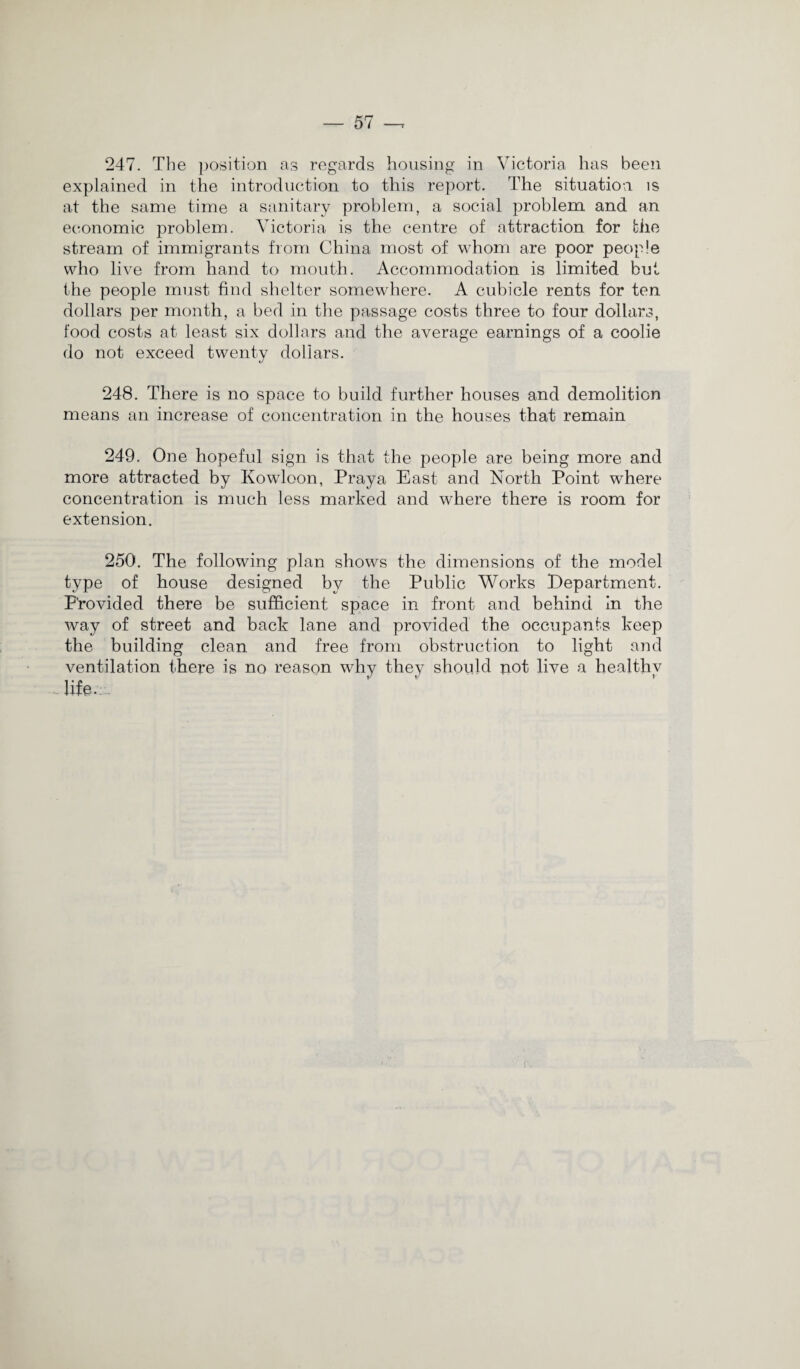 247. The position as regards housing in Victoria has been explained in the introduction to this report. The situation is at the same time a sanitary problem, a social problem and an economic problem. Victoria is the centre of attraction for the stream of immigrants from China most of whom are poor people who live from hand to mouth. Accommodation is limited but the people must find shelter somewhere. A cubicle rents for ten dollars per month, a bed in the passage costs three to four dollars, food costs at least six dollars and the average earnings of a coolie do not exceed twenty dollars. 248. There is no space to build further houses and demolition means an increase of concentration in the houses that remain 249. One hopeful sign is that the people are being more and more attracted by Kowloon, Praya East and North Point where concentration is much less marked and where there is room for extension. 250. The following plan shows the dimensions of the model type of house designed by the Public Works Department. P’rovided there be sufficient space in front and behind in the way of street and back lane and provided the occupants keep the building clean and free from obstruction to light and ventilation there is no reason why they should not live a healthy life.