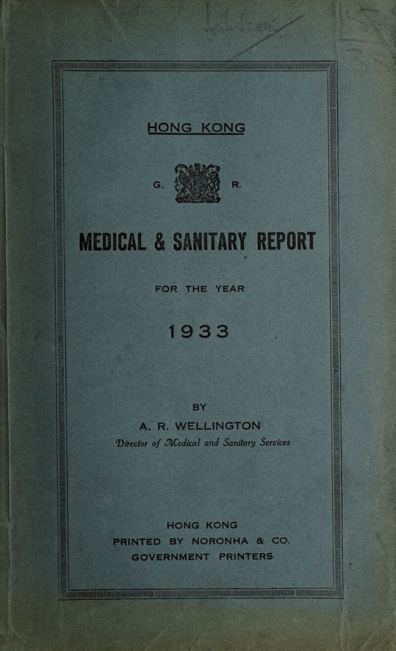 HONG KONG MEDICAL & SANITARY REPORT « FOR THE YEAR 1933 BY A. R, WELLINGTON 'Director of SKCedical and Sanitary Services HONG KONG PRINTED BY NORONHA 6c CO. GOVERNMENT PRINTERS