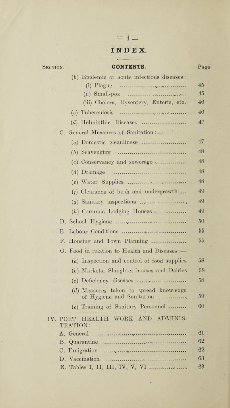 INDEX. •Section. CONTENTS. Page (b) Epidemic or acute infectious diseases : (i) Plague .........’_.... 45 (ii) Small-pox ............... 45 (iii) Cholera, Dysentery, Enteric, etc. 46 (c) Tuberculosis .,.,—. 46 (d) Helminthic Diseases . 47 C. General Measures of Sanitation: — (a) Domestic cleanliness . 47 (b) Scavenging . 48 (c) Conservancy and sewerage .. 48 (d) Drainage .... 48 (e) Water Supplies .»....... 48 (/) Clearance of bush and undergrowth ... 49 (g) Sanitary inspections ...t ... 49 (h) Common Lodging Houses .. 49 D. School Hygiene .....»—.. 50 E. Labour Conditions ..... 55 E. Housing and Town Planning ... 55 G. Food in relation to Health and Diseases: — (a.) Inspection and control of food supplies 58 (b) Markets., Slaughter houses and Dairies 58 (c) Deficiency diseases ..r.... 58 (d) Measures taken to spread knowledge of Hygiene and Sanitation ... 59 (e) Training of Sanitary Personnel . 60 IY. POET HEALTH WOBK AND ADMINIS- TEATION: — A. General .. 61 B. Quarantine . 62 C. Emigration ,.,.. 62 D. Vaccination . 63 E. Tables I, II, III, IV, V, VI .. 63
