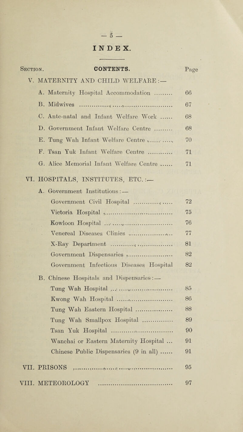 INDEX. Section. CONTENTS. Page V. MATERNITY AND CHILD WELFARE:— A. Maternity Hospital Accommodation .. 66 B. Midwives .,{ ........ 67 C. Ante-natal and Infant Welfare Work _ 68 D. Government Infant Welfare Centre . 68 E. Tung Wah Infant Welfare Centre ,. .. 70 F. Tsan Yuk Infant Welfare Centre . 71 G. Alice Memorial Infant Welfare Centre .. 71 VI. HOSPITALS, INSTITUTES, ETC. — A. Government Institutions: — Government Civil Hospital ... . 72 Victoria Hospital .. 75 Kowloon Hospital .... 76 Venereal Diseases Clinics ..»... 77 X-Ray Department .,.. 81 Government Dispensaries ».. 82 Government Infectious Diseases Hospital 82 B. Chinese Hospitals and Dispensaries: — Tung Wah Hospital .,.. 85 Kwong Wah Hospital . 86 Tung Wah Eastern Hospital .... 88 Tung Wah Smallpox Hospital . 89 Tsan Yuk Hospital . 90 Wanchai or Eastern Maternity Hospital ... 91 Chinese Public Dispensaries (9 in all) ...... 91 VII. PRISONS ,......... 95 VIII. METEOROLOGY . 97