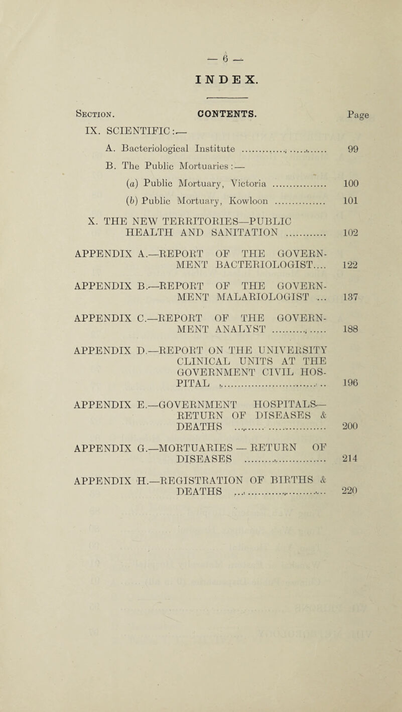 INDEX. Section. CONTENTS. Page IX. SCIENTIFIC — A. Bacteriological Institute ...,. 99 B. The Public Mortuaries: — (a) Public Mortuary, Victoria . 100 (b) Public Mortuary, Kowloon . 101 X. THE NEW TERRITORIES—PUBLIC HEALTH AND SANITATION . 102 APPENDIX A.—REPORT OF THE GOVERN¬ MENT BACTERIOLOGIST.... 122 APPENDIX B.<—REPORT OF THE GOVERN¬ MENT MALARIOLOGIST ... 137 APPENDIX C.—REPORT OF THE GOVERN¬ MENT ANALYST . 188 APPENDIX D.—REPORT ON THE UNIVERSITY CLINICAL UNITS AT THE GOVERNMENT CIVIL HOS¬ PITAL ,... 196 APPENDIX E.—GOVERNMENT HOSPITALS— RETURN OF DISEASES & DEATHS .. 200 APPENDIX G.—MORTUARIES — RETURN OF DISEASES . 214 APPENDIX H.—REGISTRATION OF BIRTHS & DEATHS .. 220