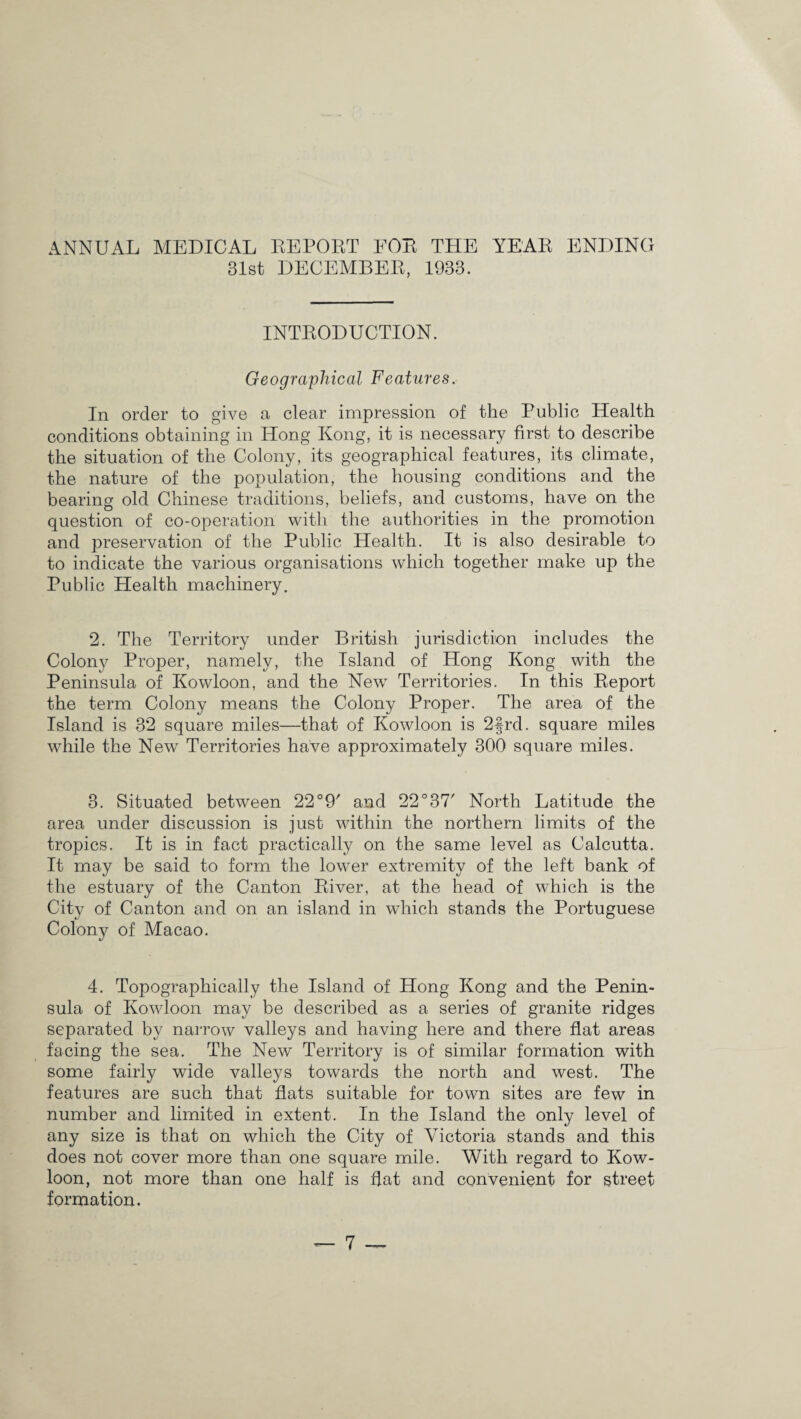 ANNUAL MEDICAL REPORT EOR THE YEAR ENDING 31st DECEMBER, 1933. INTRODUCTION. Geographical Features. In order to give a clear impression of the Public Health conditions obtaining in Hong Kong, it is necessary first to describe the situation of the Colony, its geographical features, its climate, the nature of the population, the housing conditions and the bearing old Chinese traditions, beliefs, and customs, have on the question of co-operation with the authorities in the promotion and preservation of the Public Health. It is also desirable to to indicate the various organisations which together make up the Public Health machinery. 2. The Territory under British jurisdiction includes the Colony Proper, namely, the Island of Hong Kong with the Peninsula of Kowloon, and the New Territories. In this Report the term Colony means the Colony Proper. The area of the Island is 32 square miles—that of Kowloon is 2frd. square miles while the New Territories have approximately 300 square miles. 3. Situated between 22°9' and 22° 37' North Latitude the area under discussion is just within the northern limits of the tropics. It is in fact practically on the same level as Calcutta. It may be said to form the lower extremity of the left bank of the estuary of the Canton River, at the head of which is the City of Canton and on an island in which stands the Portuguese Colony of Macao. 4. Topographically the Island of Hong Kong and the Penin¬ sula of Kowloon may be described as a series of granite ridges separated by narrow valleys and having here and there flat areas facing the sea. The New Territory is of similar formation with some fairly wide valleys towards the north and west. The features are such that flats suitable for town sites are few in number and limited in extent. In the Island the only level of any size is that on which the City of Victoria stands and this does not cover more than one square mile. With regard to Kow¬ loon, not more than one half is flat and convenient for street formation.