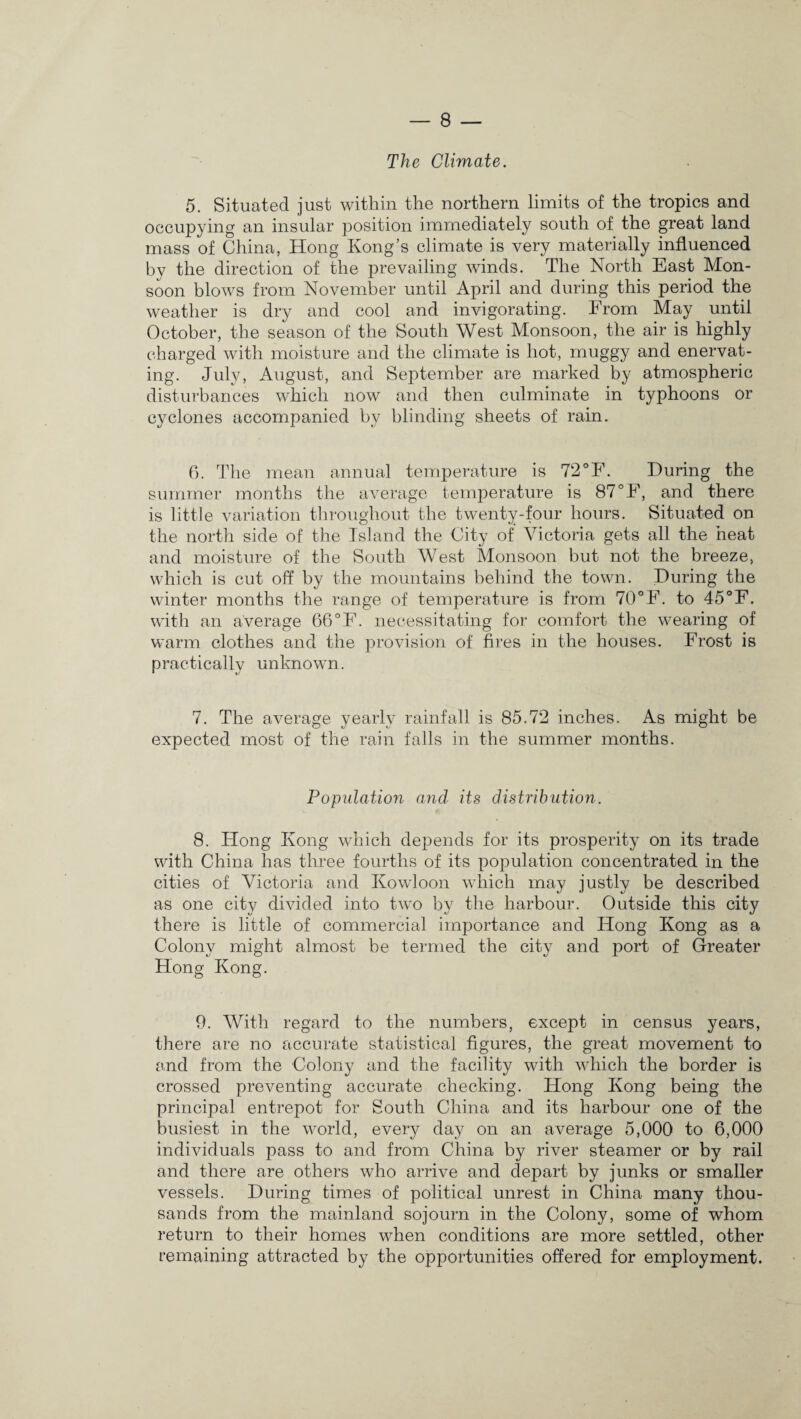 The Climate. 5. Situated just within the northern limits of the tropics and occupying an insular position immediately south of the great land mass of China, Hong Kong’s climate is very materially influenced by the direction of the prevailing winds. The North East Mon¬ soon blows from November until April and during this period the weather is dry and cool and invigorating. From May until October, the season of the South West Monsoon, the air is highly charged with moisture and the climate is hot, muggy and enervat¬ ing. July, August, and September are marked by atmospheric disturbances which now and then culminate in typhoons or cyclones accompanied by blinding sheets of rain. 6. The mean annual temperature is 72°F. During the summer months the average temperature is 87 °F, and there is little variation throughout the twenty-four hours. Situated on the north side of the Island the City of Victoria gets all the heat and moisture of the South West Monsoon but not the breeze, which is cut off by the mountains behind the town. During the winter months the range of temperature is from 70°F. to 45°F. with an average 66°F. necessitating for comfort the wearing of warm clothes and the provision of fires in the houses. Frost is practically unknown. 7. The average yearly rainfall is 85.72 inches. As might be expected most of the rain falls in the summer months. Population and its distribution. 8. Hong Kong which depends for its prosperity on its trade with China has three fourths of its population concentrated in the cities of Victoria and Kowloon which may justly be described as one city divided into two by the harbour. Outside this city there is little of commercial importance and Hong Kong as a Colony might almost be termed the city and port of Greater Hong Kong. 9. With regard to the numbers, except in census years, there are no accurate statistical figures, the great movement to and from the Colony and the facility with which the border is crossed preventing accurate checking. Hong Kong being the principal entrepot for South China and its harbour one of the busiest in the world, every day on an average 5,000 to 6,000 individuals pass to and from China by river steamer or by rail and there are others who arrive and depart by junks or smaller vessels. During times of political unrest in China many thou¬ sands from the mainland sojourn in the Colony, some of whom return to their homes when conditions are more settled, other remaining attracted by the opportunities offered for employment.