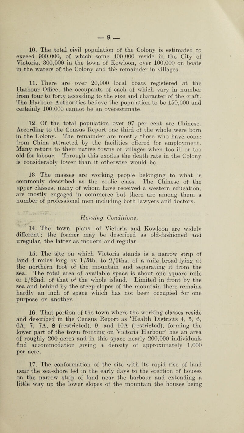 exceed 900,000, of which some 400,000 reside in the City of Victoria, 300,000 in the town of Kowloon, over 100,000 on boats in the waters of the Colony and the remainder in villages. 11. There are over 20,000 local boats registered at the Harbour Office, the occupants of each of which vary in number from four to forty according to the size and character of the craft. The Harbour Authorities believe the population to be 150,000 and certainlv 100,000 cannot be an overestimate. 12. Of the total population over 97 per cent are Chinese. According to the Census Report one third of the whole were born in the Colony. The remainder are mostly those who have come from China attracted by the facilities offered for employment. Many return to their native towns or villages when too ill or too old for labour. Through this exodus the death rate in the Colony is considerably lower than it otherwise would be. 13. The masses are working people belonging to what is commonly described as the coolie class. The Chinese of the upper classes, many of whom have received a western education, are mostly engaged in commerce but there are among them a number of professional men including both lawyers and doctors. Housing Conditions. 14. The town plans of Victoria and Kowloon are widely different: the former may be described as old-fashioned and irregular, the latter as modern and regular. 15. The site on which Victoria stands is a narrow strip of land 4 miles long by 1 /5th. -to 2/5ths. of a mile broad lying at the northern foot of the mountain and separating it from the sea. The total area of available space is about one square mile or l/32nd. of that of the whole island. Limited in front by the sea and behind by the steep slopes of the mountain there remains hardly an inch of space which has not been occupied for one puipose or another. 16. That portion of the town where the working classes reside and described in the Census Report as ‘Health Districts 4, 5, 6, 6A, 7, 7A, 8 (restricted), 9, and 10A (restricted), forming the lower part of the town fronting on Victoria Harbour’ has an area of roughly 200 acres and in this space nearly 200,000 individuals find accommodation giving a density of approximately 1,000 per acre. 17. The conformation of the site with its rapid rise of land near the sea-shore led in the early days to the erection of houses on the narrow strip of land near the harbour and extending a little way up the lower slopes of the mountain the houses being