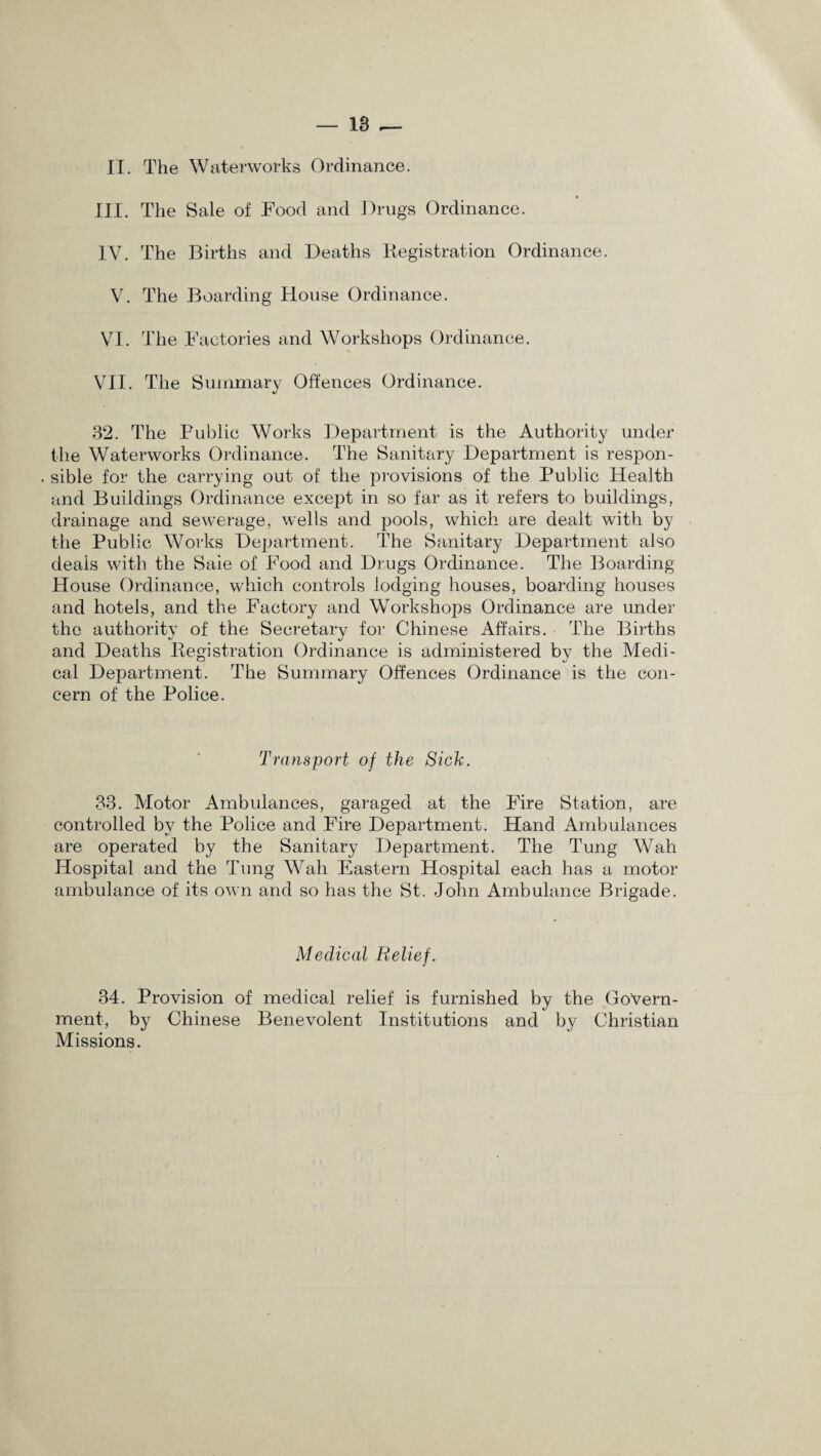 II. The Waterworks Ordinance. III. The Sale of Food and Drugs Ordinance. IV. The Births and Deaths Registration Ordinance. V. The Boarding House Ordinance. VI. The Factories and Workshops Ordinance. VII. The Summary Offences Ordinance. 32. The Public Works Department is the Authority under the Waterworks Ordinance. The Sanitary Department is respon- . sible for the carrying out of the provisions of the Public Health and Buildings Ordinance except in so far as it refers to buildings, drainage and sewerage, wells and pools, which are dealt with by the Public Works Department. The Sanitary Department also deals with the Sale of Food and Drugs Ordinance. The Boarding House Ordinance, which controls lodging houses, boarding houses and hotels, and the Factory and Workshops Ordinance are under the authority of the Secretary for Chinese Affairs. The Births and Deaths Registration Ordinance is administered by the Medi¬ cal Department. The Summary Offences Ordinance is the con¬ cern of the Police. Transport of the Sick. 33. Motor Ambulances, garaged at the Fire Station, are controlled by the Police and Fire Department. Hand Ambulances are operated by the Sanitary Department. The Tung Wah Hospital and the Tung Wah Eastern Hospital each has a motor ambulance of its own and so has the St. John Ambulance Brigade. Medical Relief. 34. Provision of medical relief is furnished by the Govern¬ ment, by Chinese Benevolent Institutions and by Christian Missions.