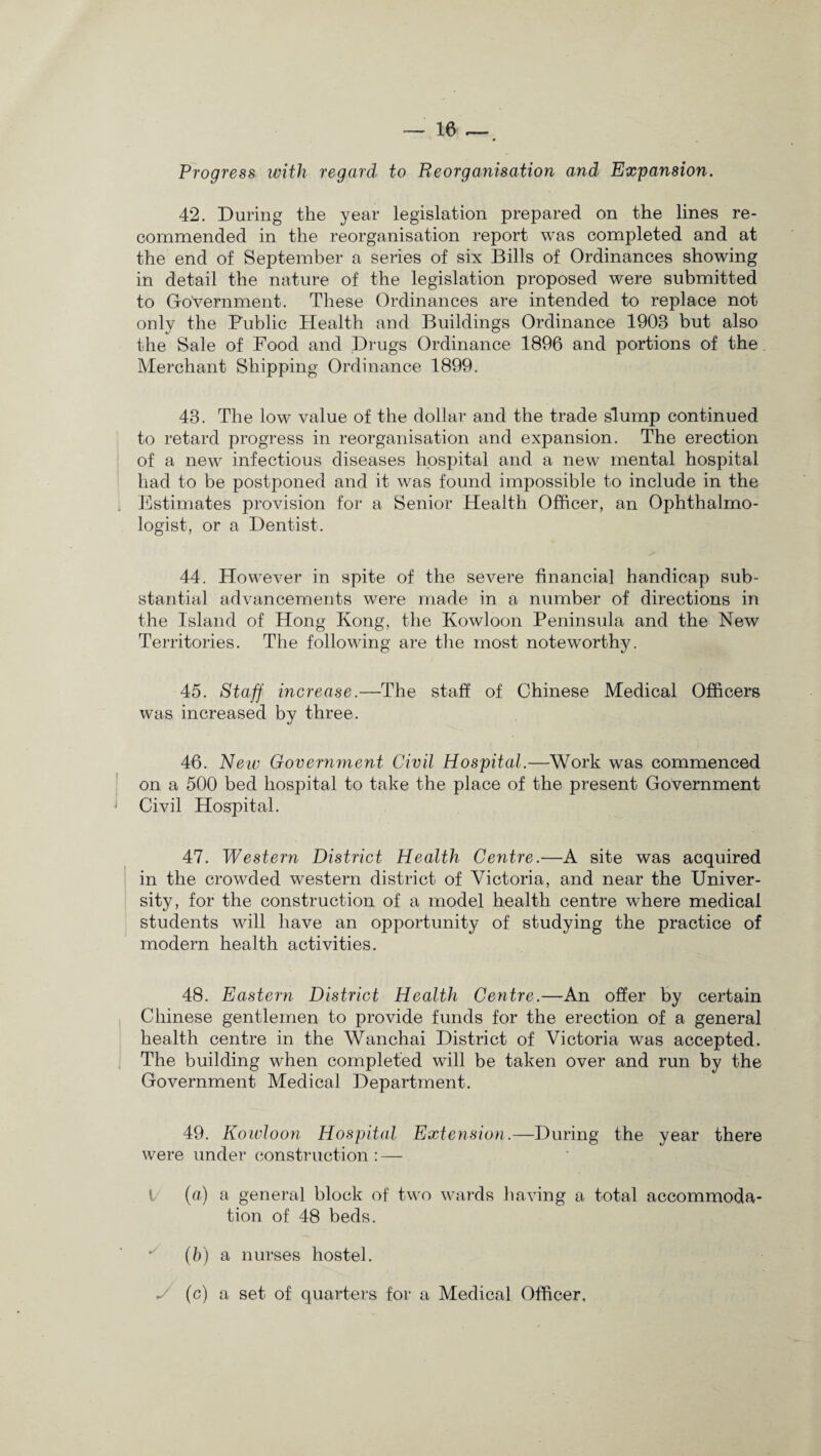 Progress with regard to Reorganisation and Expansion. 42. During the year legislation prepared on the lines re¬ commended in the reorganisation report was completed and at the end of September a series of six Bills of Ordinances showing in detail the nature of the legislation proposed were submitted to Government. These Ordinances are intended to replace not only the Public Health and Buildings Ordinance 1903 but also the Sale of Food and Drugs Ordinance 1896 and portions of the Merchant Shipping Ordinance 1899. 43. The low value of the dollar and the trade slump continued to retard progress in reorganisation and expansion. The erection of a new infectious diseases hospital and a new mental hospital had to be postponed and it was found impossible to include in the Estimates provision for a Senior Health Officer, an Ophthalmo¬ logist, or a Dentist. 44. However in spite of the severe financial handicap sub¬ stantial advancements were made in a number of directions in the Island of Hong Kong, the Kowloon Peninsula and the New Territories. The following are the most noteworthy. 45. Staff increase.—The staff of Chinese Medical Officers was increased by three. 46. New Government Civil Hospital.—Work was commenced on a 500 bed hospital to take the place of the present Government Civil Hospital. 47. Western District Health Centre.—A site was acquired in the crowded western district of Victoria, and near the Univer¬ sity, for the construction of a model health centre where medical students will have an opportunity of studying the practice of modern health activities. 48. Eastern District Health Centre.—An offer by certain Chinese gentlemen to provide funds for the erection of a general health centre in the Wanchai District of Victoria was accepted. The building when completed will be taken over and run by the Government Medical Department. 49. Kowloon Hospital Extension.—During the year there were under construction : — (a) a general block of two wards having a total accommoda¬ tion of 48 beds. (h) a nurses hostel. y (c) a set of quarters for a Medical Officer,