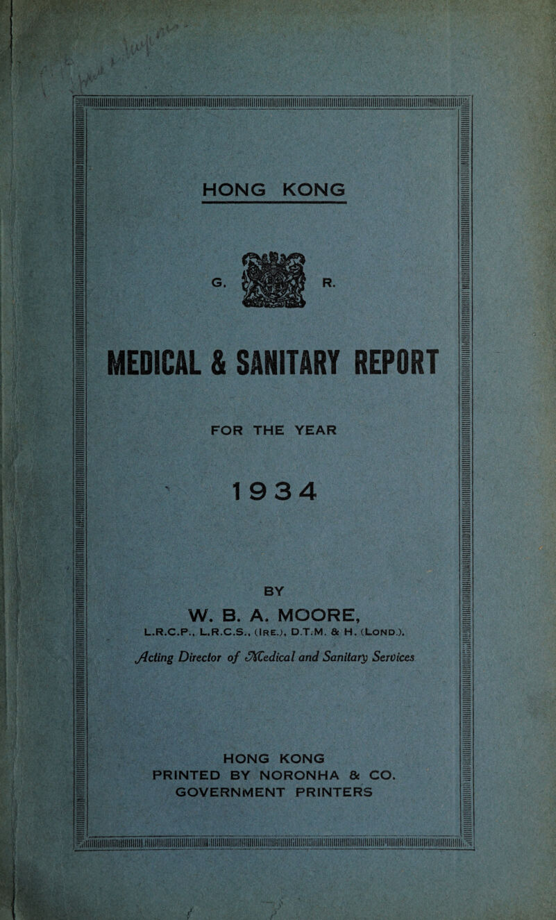 HONG KONG MEDICAL & SANITARY REPORT FOR THE YEAR 19 3 4 BY W. B. A. MOORE, L.R.C.P., L.R.C.S., ClREJ, D.T.M. & H. (LOND). jJding Director of oXCedical and Sanitary Services HONG KONG PRINTED BY NORONHA & CO. GOVERNMENT PRINTERS