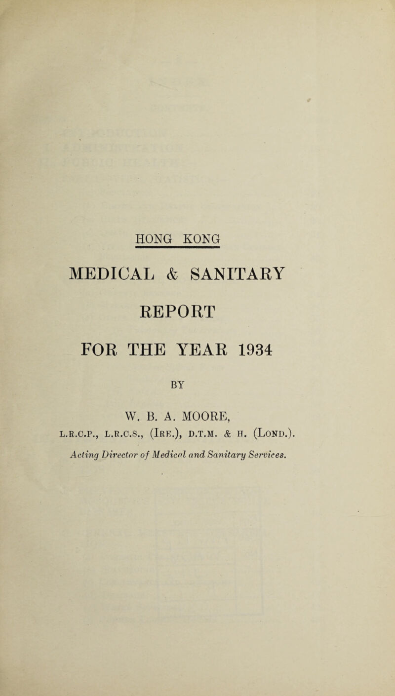 MEDICAL & SANITARY REPORT FOR THE YEAR 1934 W. B. A. MOORE, L.R.C.P., L.R.C.S., (lRE.)> D.T.M. & H. (LOND.). Acting Director of Medical and Sanitary Services.