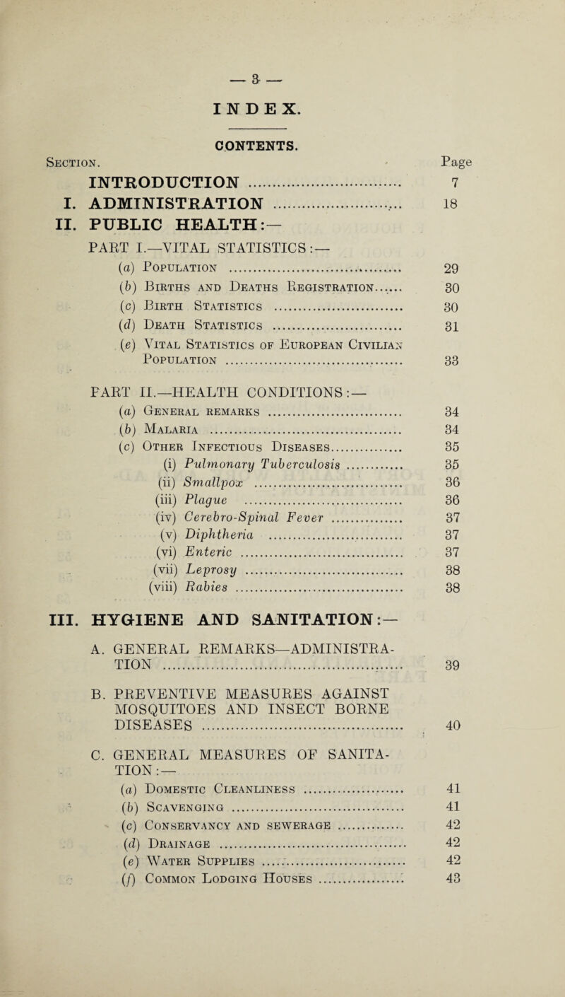 INDEX. CONTENTS. Section. Page INTRODUCTION . 7 I. ADMINISTRATION . 18 II. PUBLIC HEALTH: — PART I.—VITAL STATISTICS: — (a) Population . 29 (b) Births and Deaths Registration...... 30 (c) Birth Statistics . 30 (d) Death Statistics . 31 (e) Vital Statistics of European Civilian Population . 33 PART II.—HEALTH CONDITIONS: — (a) General remarks . 34 (b) Malaria . 34 (c) Other Infectious Diseases. 35 (i) Pulmonary Tuberculosis . 35 (ii) Smallpox . 36 (iii) Plague . 36 (iv) Cerebro-Spinal Fever . 37 (v) Diphtheria . 37 (vi) Enteric . 37 (vii) Leprosy . 38 (viii) Rabies . 38 III. HYGIENE AND SANITATION: — A. GENERAL REMARKS—ADMINISTRA¬ TION ...,. 39 B. PREVENTIVE MEASURES AGAINST MOSQUITOES AND INSECT BORNE DISEASES . 40 C. GENERAL MEASURES OF SANITA¬ TION:— (a) Domestic Cleanliness . 41 (b) Scavenging . 41 (c) Conservancy and sewerage . 42 (d) Drainage . 42 (e) Water Supplies .. 42 (/) Common Lodging Houses . 43