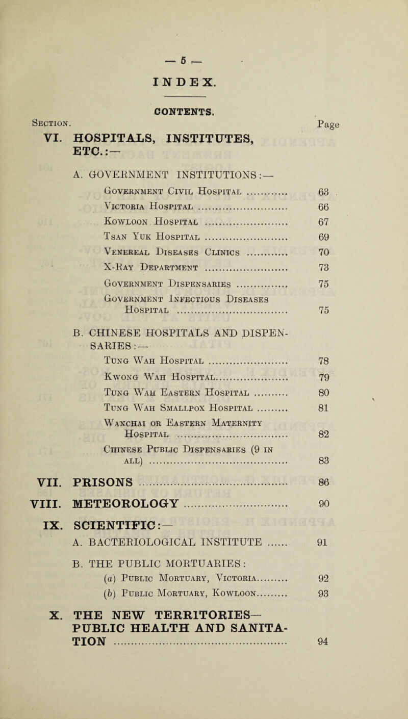 INDEX. CONTENTS. Section. Page VI. HOSPITALS, INSTITUTES, ETC.:— A. GOVERNMENT INSTITUTIONS: — Government Civil Hospital . 63 Victoria Hospital . 66 Kowloon Hospital . 67 Tsan Yuk Hospital . 69 Venereal Diseases Clinics . 70 X-Ray Department . 73 Government Dispensaries . 75 Government Infectious Diseases Hospital . 75 B. CHINESE HOSPITALS AND DISPEN¬ SARIES:— Tung Wah Hospital . 78 Kwong Wah Hospital. 79 Tung Wah Eastern Hospital . 80 Tung Wah Smallpox Hospital . 81 Wanchai or Eastern Maternity Hospital . 82 Chinese Public Dispensaries (9 in all) . 83 VII. PRISONS . 86 VIII. METEOROLOGY. 90 IX. SCIENTIFIC:— A. BACTERIOLOGICAL INSTITUTE . 91 B. THE PUBLIC MORTUARIES: (а) Public Mortuary, Victoria. 92 (б) Public Mortuary, Kowloon. 93 X. THE NEW TERRITORIES— PUBLIC HEALTH AND SANITA¬ TION . 94