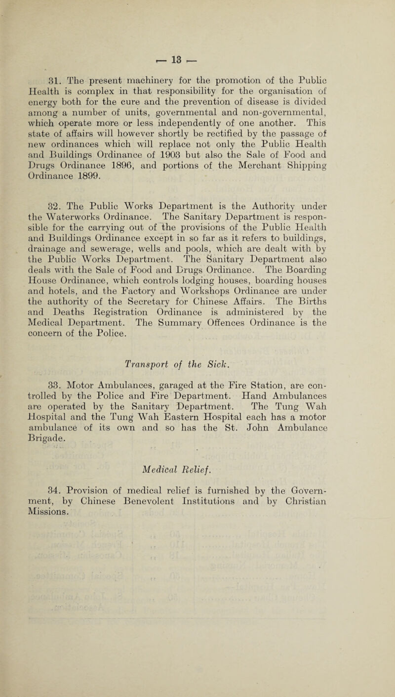 31. The present machinery for the promotion of the Public Health is complex in that responsibility for the organisation of energy both for the cure and the prevention of disease is divided among a number of units, governmental and non-governmental, which operate more or less independently of one another. This state of affairs will however shortly be rectified by the passage of new ordinances which will replace not only the Public Health and Buildings Ordinance of 1903 but also the Sale of Food and Drugs Ordinance 1896, and portions of the Merchant Shipping- Ordinance 1899. 32. The Public Works Department is the Authority under the Waterworks Ordinance. The Sanitary Department is respon¬ sible for the carrying out of the provisions of the Public Plealtli and Buildings Ordinance except in so far as it refers to buildings, drainage and sewerage, wells and pools, which are dealt with by the Public Works Department. The Sanitary Department also deals with the Sale of Food and Drugs Ordinance. The Boarding House Ordinance, which controls lodging houses, boarding houses and hotels, and the Factory and Workshops Ordinance are under the authority of the Secretary for Chinese Affairs. The Births and Deaths Registration Ordinance is administered by the Medical Department. The Summary Offences Ordinance is the concern of the Police. Transport of the Sick. 33. Motor Ambulances, garaged at the Fire Station, are con¬ trolled by the Police and Fire Department. Hand Ambulances are operated by the Sanitary Department. The Tung Wah Hospital and the Tung Wah Eastern Hospital each has a motor ambulance of its own and so has the St. John Ambulance Brigade. Medical Relief. 34. Provision of medical relief is furnished by the Govern¬ ment, by Chinese Benevolent Institutions and by Christian Missions.