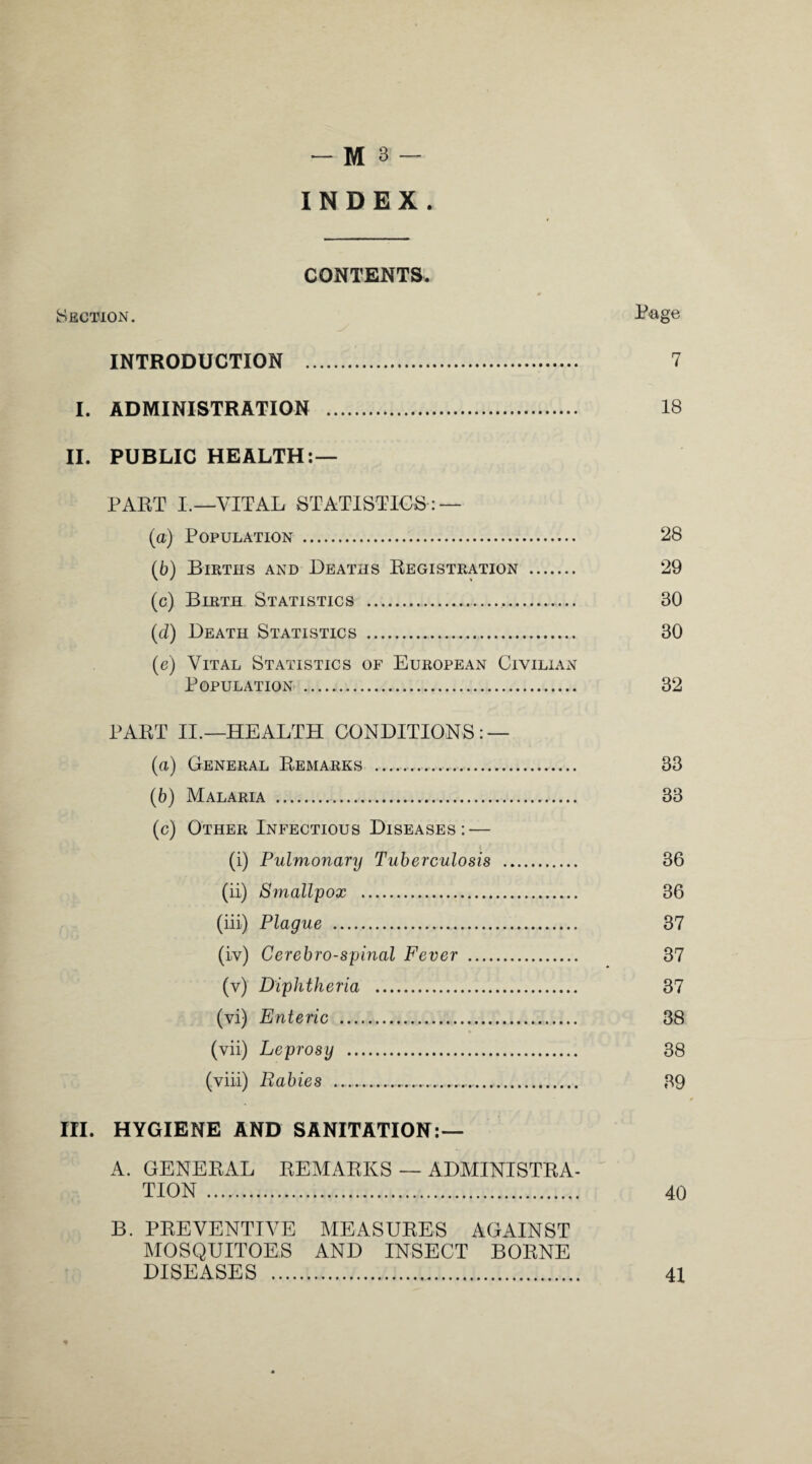 INDEX, CONTENTS. Section. Page INTRODUCTION . 7 I. ADMINISTRATION . 18 II. PUBLIC HEALTH:— PART I.—VITAL STATISTICS: — (а) Population . 28 (б) Births and Deaths Registration . 29 (c) Birth Statistics .,. 30 (d) Death Statistics . 30 (e) Vital Statistics of European CiviliaxN Population . 32 PART II.—HEALTH CONDITIONS: — (a) General Remarks . 33 (b) Malaria . 33 (c) Other Infectious Diseases: — (i) Pulmonary Tuberculosis . 36 (ii) Smallpox . 36 (iii) Plague . 37 (iv) Cerebro-spinal Fever . 37 (v) Diphtheria . 37 (vi) Enteric . 38 (vii) Leprosy . 38 (viii) Rabies - 39 III. HYGIENE AND SANITATION:— A. GENERAL REMARKS — ADMINISTRA¬ TION . 40 B. PREVENTIVE MEASURES AGAINST MOSQUITOES AND INSECT BORNE DISEASES . 41