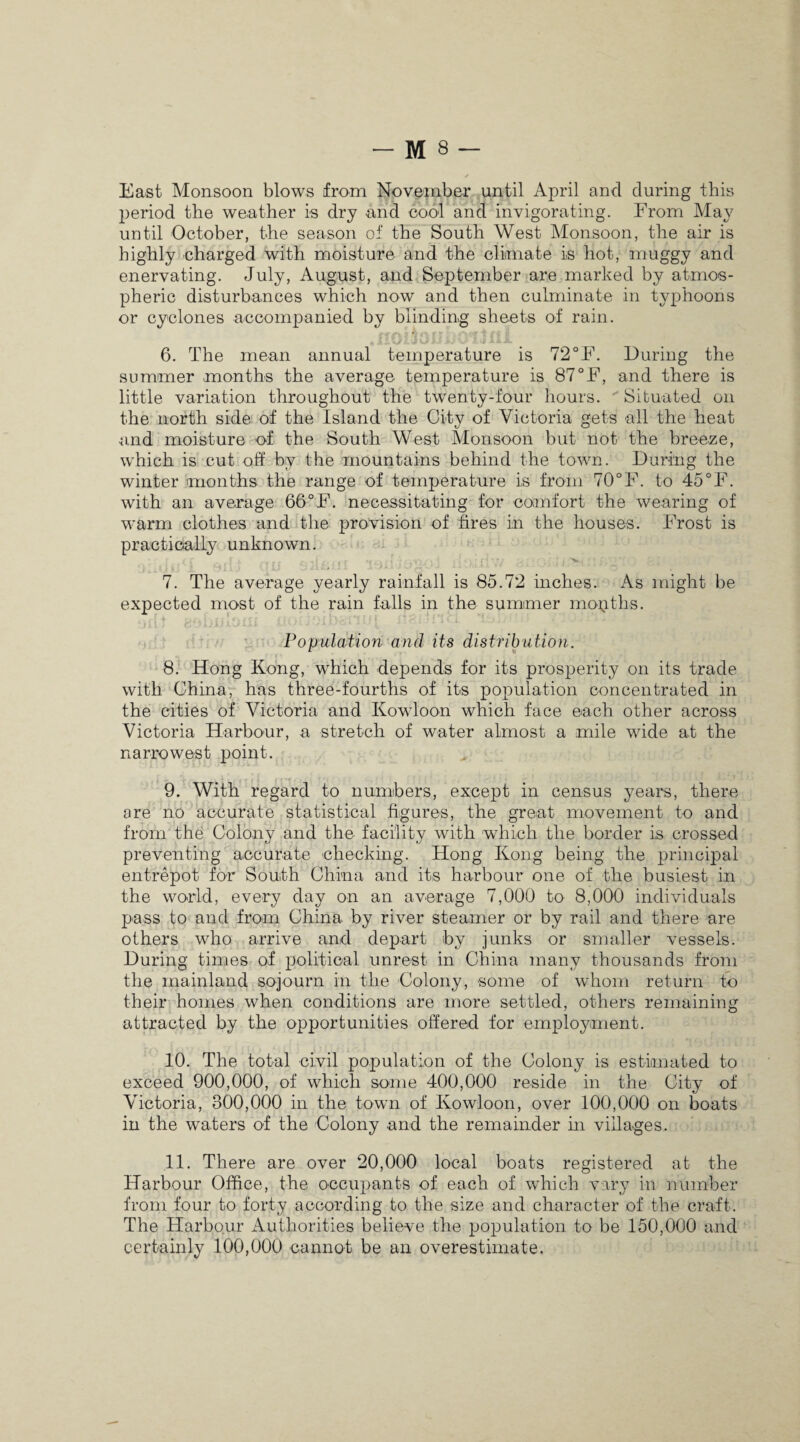 East Monsoon blows from November until April and during this period the weather is dry and cool and invigorating. From May until October, the season of the South West Monsoon, the air is highly charged with moisture and the climate is hot, muggy and enervating. July, August, and September are marked by atmos¬ pheric disturbances which now and then culminate in typhoons or cyclones accompanied by blinding sheets of rain. 6. The mean annual temperature is 72°F. During the summer months the average temperature is 87°F, and there is little variation throughout the twenty-four hours. Situated on the north side of the Island the City of Victoria gets all the heat and moisture of the South West Monsoon but not the breeze, which is cut off by the mountains behind the town. During the winter months the range of temperature is from 70°F. to 45°F. with an average 66°F. necessitating for comfort the wearing of warm clothes and the provision of fires in the houses. Frost is practically unknown. • j / f . f x rr s t c. ,j .. 'tt Mn/f Civj r\4 • {* v H * *i (~) [ 1 i t ! ’ .• , • C •. 7. The average yearly rainfall is 85.72 inches. As might be expected most of the rain falls in the summer months. Population and its distribution. 8. Hong Kong, which depends for its prosperity on its trade with China, has three-fourths of its population concentrated in the cities of Victoria and Kowloon which face each other across Victoria Harbour, a stretch of water almost a mile wide at the narrowest point. 9. With regard to numbers, except in census years, there ore no accurate statistical figures, the great movement to and from the Colony and the facility with which the border is crossed preventing accurate checking. Hong Kong being the principal entrepot for South China and its harbour one of the busiest in the world, every day on an average 7,000 to 8,000 individuals pass to and from China by river steamer or by rail and there are others who arrive and depart by junks or smaller vessels. During times of political unrest in China many thousands from the mainland sojourn in the Colony, some of whom return to their homes when conditions are more settled, others remaining attracted by the opportunities offered for employment. 10. The total civil population of the Colony is estimated to exceed 900,000, of which some 400,000 reside in the City of Victoria, 300,000 in the town of Kowloon, over 100,000 on boats in the waters of the Colony and the remainder hi villages. 11. There are over 20,000 local boats registered at the Harbour Office, the occupants of each of which vary in number from four to forty according to the size and character of the craft. The Harbour Authorities believe the population to be 150,000 and certainly 100,000 cannot be an overestimate.