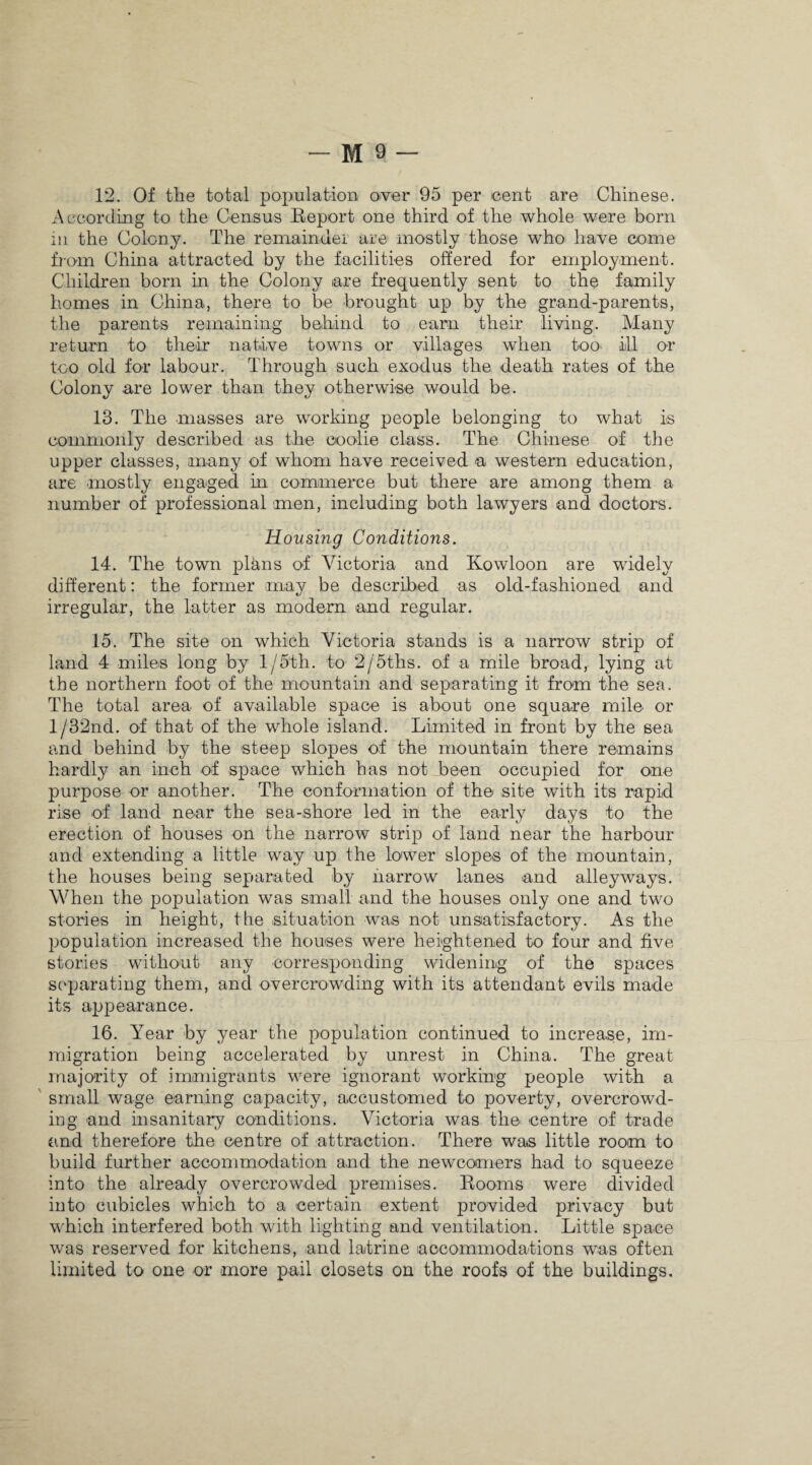 12. Of the total population over 95 per cent are Chinese. According to the Census Report one third of the whole were born in the Colony. The remainder are mostly those who have come from China attracted by the facilities offered for employment. Children born in the Colony are frequently sent to the family homes in China, there to be brought up by the grand-parents, the parents remaining behind to earn their living. Many return to their native towns or villages when too> ill or too old for labour. Through such exodus the death rates of the Colony are lower than they otherwise would be. 13. The masses are working people belonging to what is commonly described as the coolie class. The Chinese of the upper classes, many of whom have received a western education, are mostly engaged in commerce but there are among them a number of professional men, including both lawyers and doctors. Housing Conditions. 14. The town plans of Victoria and Kowloon are widely different: the former may be described as old-fashioned and irregular, the latter as modern and regular. 15. The site on which Victoria stands is a narrow strip of land 4 miles long by 1 /5th. to 2/5ths. of a mile broad, lying at the northern foot of the mountain and separating it from the sea. The total area of available space is about one square mile or l/32nd. of that of the whole island. Limited in front by the sea and behind by the steep slopes of the mountain there remains hardly an inch of space which has not been occupied for one purpose or another. The conformation of the site with its rapid rise of land near the sea-shore led in the early days to the erection of houses on the narrow strip of land near the harbour and extending a little way up the lower slopes of the mountain, the houses being separated by narrow lanes and alleyways. When the population was small and the houses only one and two stories in height, the situation was not unsatisfactory. As the population increased the houses were heightened to four and five stories without any corresponding widening of the spaces separating them, and overcrowding with its attendant evils made its appearance. 16. Year by year the population continued to increase, im¬ migration being accelerated by unrest in China. The great majority of immigrants were ignorant working people with a small wage earning capacity, accustomed to poverty, overcrowd¬ ing and insanitary conditions. Victoria was the centre of trade and therefore the centre of attraction. There was little room to build further accommodation and the newcomers had to squeeze into the already overcrowded premises. Rooms were divided into cubicles which to a certain extent provided privacy but which interfered both with lighting and ventilation. Little space was reserved for kitchens, and latrine accommodations was often limited to one or more pail closets on the roofs of the buildings.