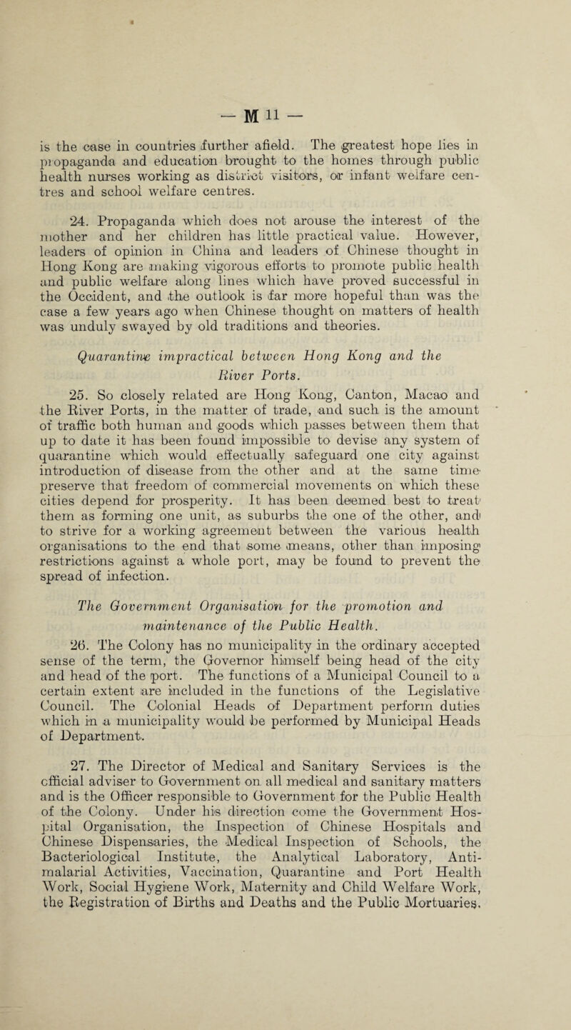 is the ease in countries (further afield. The .greatest hope lies in propaganda and education brought to the homes through public health nurses working as district visitors, or infant welfare cen¬ tres and school welfare centres. 24. Propaganda which does not arouse the interest of the mother and her children has little practical value. However, leaders of opinion in China and leaders of Chinese thought in Hong Kong are making vigorous efforts to promote public health and public welfare along lines which have proved successful in the Occident, and .the outlook is far more hopeful than was the case a few years ago when Chinese thought on matters of health was unduly swayed by old traditions and theories. Quarantine impractical between Hong Kong and the River Ports. 25. So closely related are Hong Kong, Canton, Macao and the River Ports, in the matter of trade, and such is the amount of traffic both human and goods which passes between them that up to date it has been found impossible to devise any system of quarantine which would effectually safeguard one city against introduction of disease from the other and at the same time preserve that freedom of commercial movements on which these cities depend for prosperity. It has been deemed best to .treat them as forming one unit, as suburbs the one of the other, and to strive for a working agreement between the various health organisations to the end that some .means, other than imposing restrictions against a whole port, may be found to prevent the spread of infection. The Government Organisation for the promotion and ynaintenance of the Public Health. 26. The Colony has no municipality in the ordinary accepted sense of the term, the Governor himself being head of the city and head of the port. The functions of a Municipal Council to a certain extent are included in the functions of the Legislative Council. The Colonial Heads of Department perform duties which in a municipality would be performed by Municipal Heads of Department. 27. The Director of Medical and Sanitary Services is the official adviser to Government on. all medical and sanitary matters and is the Officer responsible to Government for the Public Health of the Colony. Under his direction come the Government Hos¬ pital Organisation, the Inspection of Chinese Hospitals and Chinese Dispensaries, the Medical Inspection of Schools, the Bacteriological Institute, the Analytical Laboratory, Anti- malarial Activities, Vaccination, Quarantine and Port Health Work, Social Hygiene Work, Maternity and Child Welfare Work, the Registration of Births and Deaths and the Public Mortuaries.