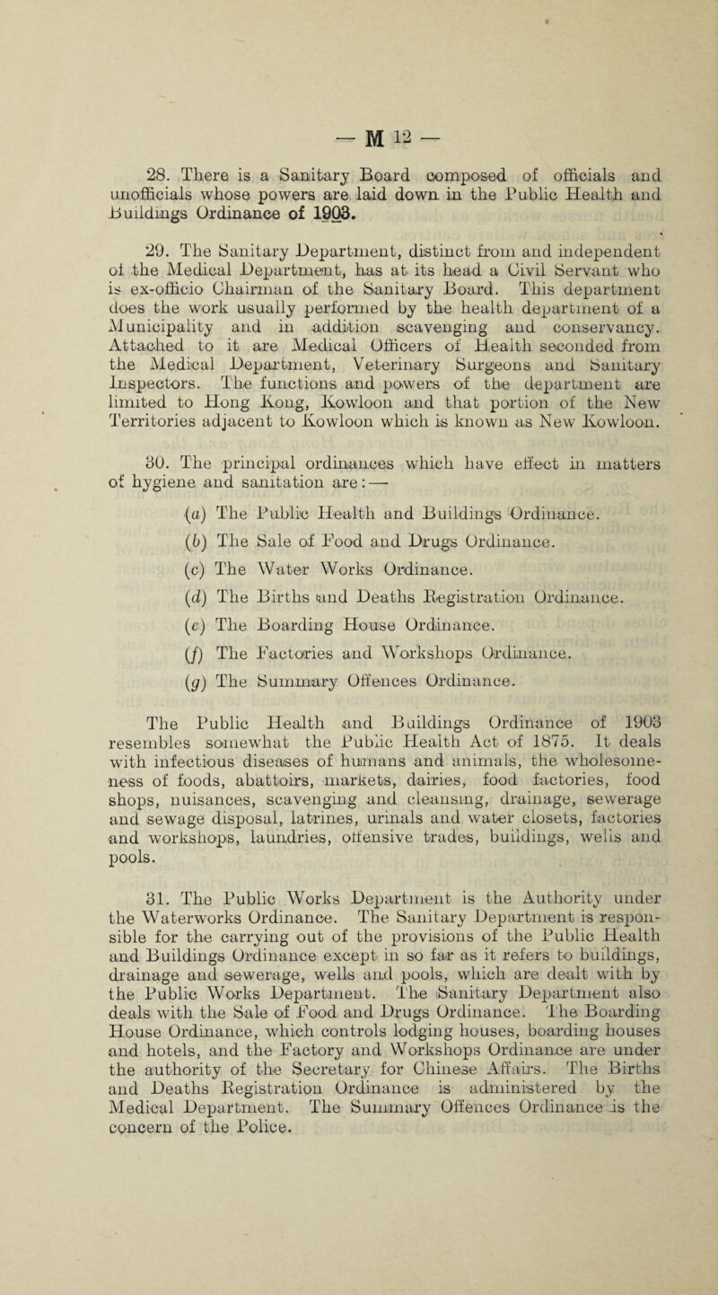 28. There is a Sanitary Board composed of officials and unofficials whose powers are laid down, in the Public Health and Buildings Ordinance of 1903. 29. The Sanitary Department, distinct from and independent of the Medical Department, has at its head a Civil Servant who is ex-officio Chairman of the Sanitary Board. This department does the work usually performed by the health department of a Municipality and in addition scavenging and conservancy. Attached to it are Medical Officers of Health seconded from the Medical Department, Veterinary Surgeons and Sanitary Inspectors. The functions and powers of the department are limited to Hong Hong, Kowloon and that portion of the New Territories adjacent to Kowloon which is known as New Kowloon. 30. The principal ordinances which have effect in matters of hygiene and sanitation are: — (a) The Public Health and Buildings Ordinance. (b) The Sale of Food and Drugs Ordinance. (c) The Water Works Ordinance. (d) The Births land Deaths Registration Ordinance. (e) The Boarding House Ordinance. (/) The Factories and Workshops Ordinance. (g) The Summary Offences Ordinance. The Public Health and Buildings Ordinance of 1903 resembles somewhat the Public Health Act of 1875. It deals with infectious diseases of humans and animals, the wholesome¬ ness of foods, abattoirs, markets, dairies, food factories, food shops, nuisances, scavenging and cleansing, drainage, sewerage and sewage disposal, latrines, urinals and water closets, factories and workshops, laundries, offensive trades, buildings, wells and pools. 31. The Public Works Department is the Authority under the Waterworks Ordinance. The Sanitary Department is respon¬ sible for the carrying out of the provisions of the Public Health and Buildings Ordinance except in so far as it refers to buildings, drainage and sewerage, wells and pools, which are dealt with by the Public Works Department. The iSanitary Department also deals with the Sale of Food and Drugs Ordinance. The Boarding House Ordinance, which controls lodging houses, boarding houses and hotels, and the Factory and Workshops Ordinance are under the authority of the Secretary for Chinese Affairs. The Births and Deaths Registration Ordinance is administered by the Medical Department. The Summary Offences Ordinance is the concern of the Police.