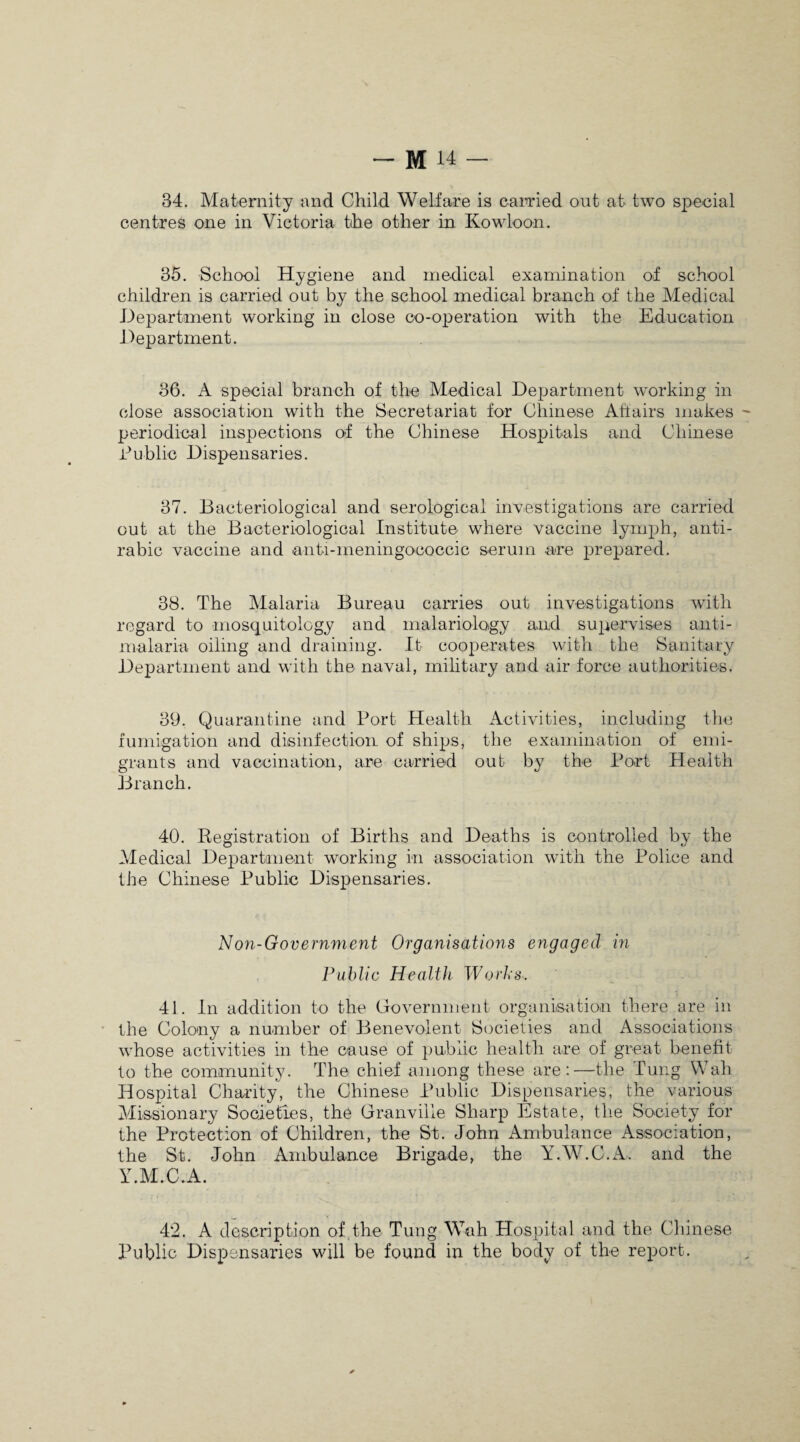 84. Maternity and Child Welfare is carried out at two special centres one in Victoria the other in Kowloon. 35. School Hygiene and medical examination of school children is carried out by the school medical branch of the Medical Department working in close co-operation with the Education J department. 36. A special branch of the Medical Department working in close association with the Secretariat for Chinese Affairs makes periodical inspections of the Chinese Hospitals and Chinese Public Dispensaries. 37. Bacteriological and serological investigations are carried out at the Bacteriological Institute where vaccine lymph, anti- rabic vaccine and anti-meningococcic serum are prepared. 38. The Malaria Bureau carries out investigations with regard to mosquitology and malariology and supervises anti- malaria oiling and draining. It cooperates with the Sanitary Department and with the naval, military and air force authorities. 39. Quarantine and Port Health Activities, including the fumigation and disinfection of ships, the examination of emi¬ grants and vaccination, are carried out by the Port Health Branch. 40. Registration of Births and Deaths is controlled by the Medical Department working in association with the Police and the Chinese Public Dispensaries. Non-Government Organisations engaged in Public Health Works. 41. In addition to the Government organisation there are in the Colony a number of Benevolent Societies and Associations whose activities in the cause of public health are of great benefit to the community. The chief among these are:—the Tung Wah Hospital Charity, the Chinese Public Dispensaries, the various Missionary Societies, the Granville Sharp Estate, the Society for the Protection of Children, the St. John Ambulance Association, the St. John Ambulance Brigade, the Y.W.C.A. and the Y.M.C.A. 42. A description of the Tung Wah Hospital and the Chinese Public Dispensaries will be found in the body of the report.