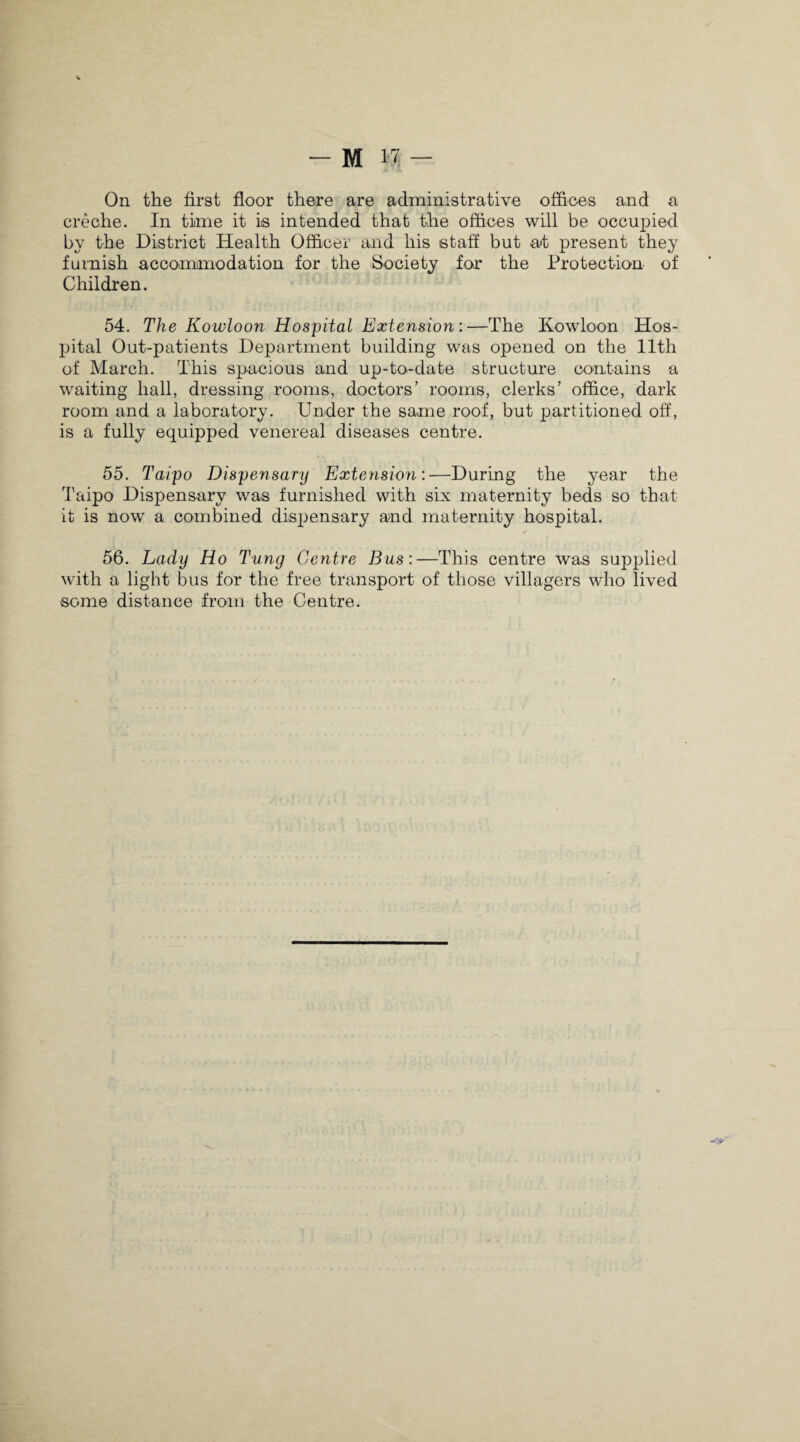 On the first floor there are administrative offices and a creche. In time it is intended that the offices will be occupied by the District Health Officer and his staff but at present they furnish accommodation for the Society for the Protection of Children. 54. The Kowloon Hospital Extension:—The Kowloon Hos¬ pital Out-patients Department building was opened on the 11th of March. This spacious and up-to-date structure contains a waiting hall, dressing rooms, doctors’ rooms, clerks’ office, dark room and a laboratory. Under the same roof, but partitioned off, is a fully equipped venereal diseases centre. 55. Taipo Dispensary Extension:—During the year the Taipo Dispensary was furnished with six maternity beds so that it is now a combined dispensary and maternity hospital. 56. Lady Ho Tung Centre Bus:—This centre was supplied with a light bus for the free transport of those villagers wdio lived some distance from the Centre.