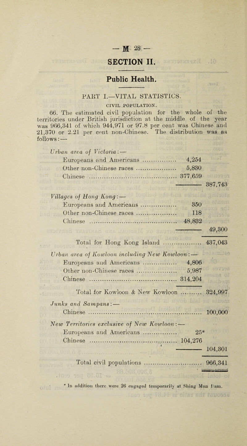 SECTION II. Public Health. CIVIL POPULATION. 66. The estimated civil population for the whole of the territories under British jurisdiction at the middle of the year was 966,341 of which 944,971 or 97.8 per cent was Chinese and 21,370 or 2.21 per cent non-Chinese. The distribution was as follows: — Urban area of Victoria: — Europeans and Americans . 4,254 Other non-Chinese races . 5,830 Chinese . 377,659 - 387,743 Villages of Hong Kong: — Europeans and Americans . 350 Other non-Chinese races ... 118 Chinese . 48,832 _ -- 49,300 Total for Hong Kong Island . 437,043 % • ■ * ‘j . ...» Urban area of Kowloon including New Kowloon: — Europeans and Americans . 4,806 Other non-Chinese races . 5,987 Chinese . 314,204 Total for Kowloon & New Kowloon . 324,997 Junks and Sampans: — Chinese . 100,000 New Territories exclusive of New Kowloon : — Europeans and Americans . 25* Chinese ... 104,276 —- 104,301 Total civil populations . 966,341 * In addition there were 26 engaged temporarily at Sliing Mun ham.